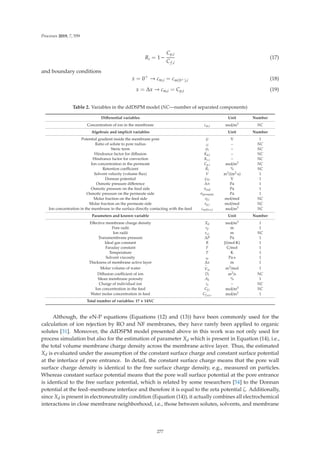 Processes 2019, 7, 559
Ri = 1 −
Cp,i
Cf,i
(17)
and boundary conditions
x = 0+
→ cm,i = cm(0+),i (18)
x = Δx → cm,i = Cp,i (19)
Table 2. Variables in the ddDSPM model (NC—number of separated components)
Diﬀerential variables Unit Number
Concentration of ion in the membrane cm,i mol/m3 NC
Algebraic and implicit variables Unit Number
Potential gradient inside the membrane pore ψ V 1
Ratio of solute to pore radius λi – NC
Steric term φi – NC
Hindrance factor for diﬀusion Kd,i – NC
Hindrance factor for convection Kc,i – NC
Ion concentration in the permeate Cp.i mol/m3 NC
Retention coeﬃcient Ri % NC
Solvent velocity (volume ﬂux) V m3/(m2·s) 1
Donnan potential ψD V 1
Osmotic pressure diﬀerence Δπ Pa 1
Osmotic pressure on the feed side πeed Pa 1
Osmotic pressure on the permeate side πpermeate Pa 1
Molar fraction on the feed side xf,i mol/mol NC
Molar fraction on the permeate side xp,i mol/mol NC
Ion concentration in the membrane in the surface directly contacting with the feed cm(0+),i mol/m3 NC
Parameters and known variable Unit Number
Eﬀective membrane charge density Xd mol/m3 1
Pore radii rp m 1
Ion radii rs,i m NC
Transmembrane pressure ΔP Pa 1
Ideal gas constant R J/(mol·K) 1
Faraday constant F C/mol 1
Temperature T K 1
Solvent viscosity ηs Pa·s 1
Thickness of membrane active layer Δx m 1
Molar volume of water
∼
Vw m3/mol 1
Diﬀusion coeﬃcient of ion Di m2/s NC
Mean membrane porosity Ak % 1
Charge of individual ion zi – NC
Ion concentration in the feed Cf,i mol/m3 NC
Water molar concentration in feed Cf,H2O mol/m3 1
Total number of variables: 17 + 14NC
Although, the eN-P equations (Equations (12) and (13)) have been commonly used for the
calculation of ion rejection by RO and NF membranes, they have rarely been applied to organic
solutes [31]. Moreover, the ddDSPM model presented above in this work was not only used for
process simulation but also for the estimation of parameter Xd which is present in Equation (14), i.e.,
the total volume membrane charge density across the membrane active layer. Thus, the estimated
Xd is evaluated under the assumption of the constant surface charge and constant surface potential
at the interface of pore entrance. In detail, the constant surface charge means that the pore wall
surface charge density is identical to the free surface charge density, e.g., measured on particles.
Whereas constant surface potential means that the pore wall surface potential at the pore entrance
is identical to the free surface potential, which is related by some researchers [54] to the Donnan
potential at the feed–membrane interface and therefore it is equal to the zeta potential ζ. Additionally,
since Xd is present in electroneutrality condition (Equation (14)), it actually combines all electrochemical
interactions in close membrane neighborhood, i.e., those between solutes, solvents, and membrane
277
 