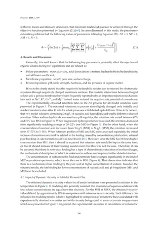 Processes 2019, 7, 559
with zero means and standard deviations, that maximum likelihood goal can be achieved through the
objective function presented by Equation (21) [60]. In cases discussed in this study, the parameters
estimation problems had the following values of parameters following Equation (21): NE = 3, NV = 1,
NM = 1, N = 3.
Φ =
N
2
ln(2π) +
1
2
minXd
⎧
⎪
⎪
⎪
⎨
⎪
⎪
⎪
⎩
NE

i=1
NVi

j=1
NMji

k=1
⎡
⎢
⎢
⎢
⎢
⎢
⎢
⎢
⎣
ln

σ2
ijk

+
cijk,mes − cijk
2
σ2
ijk
⎤
⎥
⎥
⎥
⎥
⎥
⎥
⎥
⎦
⎫
⎪
⎪
⎪
⎬
⎪
⎪
⎪
⎭
(21)
4. Results and Discussion
Generally, it is well known that the following key parameters primarily aﬀect the rejection of
organic solutes during NF separations and are related to:
• Solute parameters: molecular size, acid dissociation constant, hydrophobicity/hydrophilicity,
and diﬀusion coeﬃcient,
• Membrane properties: cut-oﬀ, pore size, surface charge,
• Feed composition: pH, ionic strength, hardness, and the presence of organic matter.
It has to be clearly stated that the negatively hydrophilic solutes can be rejected by electrostatic
repulsion through negatively charged membrane surfaces. Electrostatic interactions between charged
solutes and a porous membrane have been frequently reported to be an important rejection mechanism.
Ions such as Na+, K+, Ca2+, and Mg2+ in feed water reduced the negative zeta potential of a membrane.
The experimentally obtained retention rates in the NF process for all model solutions were
presented in Figure 3. The obtained retentions in process time slightly changed only initially and
reached constant values after 40 min for whole processes which lasted up to 240 min. It has to be noticed,
that two model solutions containing 3.6 g/L of succinic acid have displayed totally diﬀerent values of
retention. When sodium hydroxide was used as a pH regulator, the retention rate varied between 67%
and 77% (see MS1 in Figure 3). When magnesium hydroxycarbonate was used, the retention decreased
from signiﬁcantly reaching a range of 20–22% (see MS3 in Figure 3). On the other hand, when the
concentration of succinic acid increased from 3.6 g/L (MS1) to 36 g/L (MS2), the retention decreased
form 67–77% to 3–16%. When retention proﬁles of MS1 and MS2 were analyzed separately, the initial
increase of retention rate could be related to the fouling caused by concentration polarization, internal
pore blocking or cake formation as it was described in [61]. However, since the MS2 has 10 times higher
concentration than MS1, then it should be expected that retention rate would be kept at the same level,
or that it should increase if there fouling would occur; but this was not the case. Therefore, it can
be assumed that there is no typical fouling but a type of electrokinetic saturation of surface charges,
the mathematical description of which is unknown to authors and requires further detailed studies.
The concentrations of sodium in the feed and permeate have changed signiﬁcantly in the end of
MS2 separation experiments, which is not the case in MS1 (Figure 4). That observation indicates that
there is a mechanism of ion binding by the pore wall at higher concentration of sodium. Based on the
obtained results, the ion binding for lower concentrations of succinic acid and pH-regulators (MS1 and
MS3) can be excluded.
4.1. Impact of Dynamic Viscosity on Modeled Permeate Flux
The obtained dynamic viscosity values for all model solutions were presented in relation to the
temperature in Figure 2. In modeling, it is generally assumed that viscosities of aqueous solutions with
low solute concentrations are equal to water viscosity. For the MS1 at 303 K, the obtained viscosity
value diﬀered by approximately 10% in comparison with reference water viscosity. Such diﬀerence can
inﬂuence the modeling results, which is highlighted by comparison of volumetric ﬂuxes calculated with
experimentally obtained viscosities and with viscosity being equal to water at certain temperatures
which was presented in Figure 5. In general, the experimental viscosities in calculations of volumetric
280
 