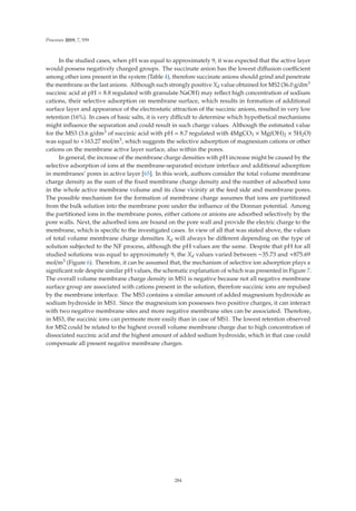 Processes 2019, 7, 559
In the studied cases, when pH was equal to approximately 9, it was expected that the active layer
would possess negatively charged groups. The succinate anion has the lowest diﬀusion coeﬃcient
among other ions present in the system (Table 4), therefore succinate anions should grind and penetrate
the membrane as the last anions. Although such strongly positive Xd value obtained for MS2 (36.0 g/dm3
succinic acid at pH = 8.8 regulated with granulate NaOH) may reﬂect high concentration of sodium
cations, their selective adsorption on membrane surface, which results in formation of additional
surface layer and appearance of the electrostatic attraction of the succinic anions, resulted in very low
retention (16%). In cases of basic salts, it is very diﬃcult to determine which hypothetical mechanisms
might inﬂuence the separation and could result in such charge values. Although the estimated value
for the MS3 (3.6 g/dm3 of succinic acid with pH = 8.7 regulated with 4MgCO3 × Mg(OH)2 × 5H2O)
was equal to +163.27 mol/m3, which suggests the selective adsorption of magnesium cations or other
cations on the membrane active layer surface, also within the pores.
In general, the increase of the membrane charge densities with pH increase might be caused by the
selective adsorption of ions at the membrane-separated mixture interface and additional adsorption
in membranes’ pores in active layer [65]. In this work, authors consider the total volume membrane
charge density as the sum of the ﬁxed membrane charge density and the number of adsorbed ions
in the whole active membrane volume and its close vicinity at the feed side and membrane pores.
The possible mechanism for the formation of membrane charge assumes that ions are partitioned
from the bulk solution into the membrane pore under the inﬂuence of the Donnan potential. Among
the partitioned ions in the membrane pores, either cations or anions are adsorbed selectively by the
pore walls. Next, the adsorbed ions are bound on the pore wall and provide the electric charge to the
membrane, which is speciﬁc to the investigated cases. In view of all that was stated above, the values
of total volume membrane charge densities Xd will always be diﬀerent depending on the type of
solution subjected to the NF process, although the pH values are the same. Despite that pH for all
studied solutions was equal to approximately 9, the Xd values varied between −35.73 and +875.69
mol/m3 (Figure 6). Therefore, it can be assumed that, the mechanism of selective ion adsorption plays a
signiﬁcant role despite similar pH values, the schematic explanation of which was presented in Figure 7.
The overall volume membrane charge density in MS1 is negative because not all negative membrane
surface group are associated with cations present in the solution, therefore succinic ions are repulsed
by the membrane interface. The MS3 contains a similar amount of added magnesium hydroxide as
sodium hydroxide in MS1. Since the magnesium ion possesses two positive charges, it can interact
with two negative membrane sites and more negative membrane sites can be associated. Therefore,
in MS3, the succinic ions can permeate more easily than in case of MS1. The lowest retention observed
for MS2 could be related to the highest overall volume membrane charge due to high concentration of
dissociated succinic acid and the highest amount of added sodium hydroxide, which in that case could
compensate all present negative membrane charges.
284
 