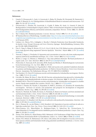 Processes 2019, 7, 559
References
1. Lisiecki, P.; Chrzanowski, Ł.; Szulc, A.; Ławniczak, Ł.; Białas, W.; Dziadas, M.; Owsianiak, M.; Staniewski, J.;
Cyplik, P.; Marecik, R.; et al. Biodegradation of diesel/biodiesel blends in saturated sand microcosms. Fuel
2014, 116, 321–327. [CrossRef]
2. Chrzanowski, Ł.; Dziadas, M.; Ławniczak, Ł.; Cyplik, P.; Białas, W.; Szulc, A.; Lisiecki, P.; Jeleń, H.
Biodegradation of rhamnolipids in liquid cultures: Eﬀect of biosurfactant dissipation on diesel fuel/B20
blend biodegradation eﬃciency and bacterial community composition. Bioresour. Technol. 2012, 111, 328–335.
[CrossRef] [PubMed]
3. Ma, F.; Hanna, M.A. Biodiesel production: A review. Bioresour. Technol. 1999, 70, 1–15. [CrossRef]
4. BP Statistical Review of World Energy. Available online: https://www.bp.com/content/dam/bp/business-sites/
en/global/corporate/pdfs/energy-economics/statistical-review/bp-stats-review-2018-full-report.pdf (accessed
on 22 January 2019).
5. Lalman, J.A.; Shewa, W.A.; Gallagher, J.; Ravella, S. Biofuels Production from Renewable Feedstocks.
In Quality Living Through Chemurgy and Green Chemistry; Springer: Berlin/Heidelberg, Germany, 2016;
pp. 193–220. ISBN 9783662537022.
6. Gao, C.; Yang, X.; Wang, H.; Rivero, C.P.; Li, C.; Cui, Z.; Qi, Q.; Lin, C.S.K. Robust succinic acid production
from crude glycerol using engineered Yarrowia lipolytica. Biotechnol. Biofuels 2016, 9, 179. [CrossRef]
[PubMed]
7. Antczak, J.; Regiec, J.; Prochaska, K. Separation and concentration of succinic adic from multicomponent
aqueous solutions by nanoﬁltration technique. Pol. J. Chem. Technol. 2014, 16, 1–4. [CrossRef]
8. Becker, J.; Lange, A.; Fabarius, J.; Wittmann, C. Top value platform chemicals: Bio-based production of
organic acids. Curr. Opin. Biotechnol. 2015, 36, 168–175. [CrossRef] [PubMed]
9. Piotrowska, E.; Szewczyk, K.W.; Jaworska, M.M.; Konieczna-Mordas, E. Biotechnologiczne wytwarzanie
kwasu bursztynowego. Inż. Ap. Chem. 2012, 51, 171–173.
10. Vinoth Kumar, R.; Pakshirajan, K.; Pugazhenthi, G. Malic and succinic acid: potential C4 platform chemicals
for polymer and biodegradable plastic production. In Platform Chemical Bioreﬁnery: Future Green Chemistry;
Elsevier: Amsterdam, The Netherlands, 2016; pp. 159–179. ISBN 978-0-12-802980-0.
11. Van Heerden, C.D.; Nicol, W. Continuous succinic acid fermentation by Actinobacillus succinogenes. Biochem.
Eng. J. 2013, 73, 5–11. [CrossRef]
12. Carvalho, M.; Matos, M.; Roca, C.; Reis, M.A.M. Succinic acid production from glycerol by Actinobacillus
succinogenes using dimethylsulfoxide as electron acceptor. New Biotechnol. 2014, 31, 133–139. [CrossRef]
13. Bradﬁeld, M.F.A.; Nicol, W. Continuous succinic acid production by Actinobacillus succinogenes in a bioﬁlm
reactor: Steady-state metabolic ﬂux variation. Biochem. Eng. J. 2014, 85, 1–7. [CrossRef]
14. Pateraki, C.; Patsalou, M.; Vlysidis, A.; Kopsahelis, N.; Webb, C.; Koutinas, A.A.; Koutinas, M. Actinobacillus
succinogenes: Advances on succinic acid production and prospects for development of integrated
bioreﬁneries. Biochem. Eng. J. 2016, 112, 285–303. [CrossRef]
15. Staszak, K.; Woźniak, M.; Sottek, M.; Karaś, Z.; Prochaska, K. Removal of fumaric acid from simulated and
real fermentation broth. J. Chem. Technol. Biotechnol. 2015, 90, 432–440. [CrossRef]
16. Erickson, B.; Nelson; Winters, P. Perspective on opportunities in industrial biotechnology in renewable
chemicals. Biotechnol. J. 2012, 7, 176–185. [CrossRef] [PubMed]
17. López-Garzón, C.S.; Straathof, A.J.J. Recovery of carboxylic acids produced by fermentation. Biotechnol. Adv.
2014, 32, 873–904. [CrossRef] [PubMed]
18. Efe, Ç.; Pieterse, M.; van der Wielen, L.A.M.; Straathof, A.J.J. Separation of succinic acid from its salts on a
high-silica zeolite bed. Chem. Eng. Process. Process Intensif. 2011, 50, 1143–1151. [CrossRef]
19. Pérez-Cisneros, E.S.; Mena-Espino, X.; Rodríguez-López, V.; Sales-Cruz, M.; Viveros-García, T.;
Lobo-Oehmichen, R. An integrated reactive distillation process for biodiesel production. Comput. Chem. Eng.
2016, 91, 233–246. [CrossRef]
20. Zaman, N.K.; Rohani, R.; Abdul Shukor, M.H.; Mohamad, A.W. Puriﬁcation of High Value Succinic Acid
from Biomass Fermentation Broth via Nanoﬁltration. Indian J. Sci. Technol. 2016, 9, 95244. [CrossRef]
21. Zaman, N.K.; Rohani, R.; Mohammad, A.W.; Isloor, A.M.; Jahim, J.M. Investigation of succinic acid recovery
from aqueous solution and fermentation broth using polyimide nanoﬁltration membrane. J. Environ. Chem.
Eng. 2017. [CrossRef]
287
 