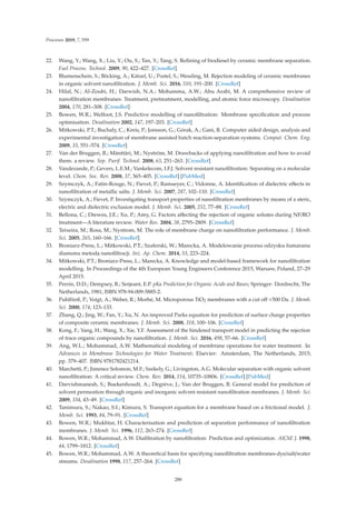 Processes 2019, 7, 559
22. Wang, Y.; Wang, X.; Liu, Y.; Ou, S.; Tan, Y.; Tang, S. Reﬁning of biodiesel by ceramic membrane separation.
Fuel Process. Technol. 2009, 90, 422–427. [CrossRef]
23. Blumenschein, S.; Böcking, A.; Kätzel, U.; Postel, S.; Wessling, M. Rejection modeling of ceramic membranes
in organic solvent nanoﬁltration. J. Memb. Sci. 2016, 510, 191–200. [CrossRef]
24. Hilal, N.; Al-Zoubi, H.; Darwish, N.A.; Mohamma, A.W.; Abu Arabi, M. A comprehensive review of
nanoﬁltration membranes: Treatment, pretreatment, modelling, and atomic force microscopy. Desalination
2004, 170, 281–308. [CrossRef]
25. Bowen, W.R.; Welfoot, J.S. Predictive modelling of nanoﬁltration: Membrane speciﬁcation and process
optimisation. Desalination 2002, 147, 197–203. [CrossRef]
26. Mitkowski, P.T.; Buchaly, C.; Kreis, P.; Jonsson, G.; Górak, A.; Gani, R. Computer aided design, analysis and
experimental investigation of membrane assisted batch reaction-separation systems. Comput. Chem. Eng.
2009, 33, 551–574. [CrossRef]
27. Van der Bruggen, B.; Mänttäri, M.; Nyström, M. Drawbacks of applying nanoﬁltration and how to avoid
them: a review. Sep. Purif. Technol. 2008, 63, 251–263. [CrossRef]
28. Vandezande, P.; Gevers, L.E.M.; Vankelecom, I.F.J. Solvent resistant nanoﬁltration: Separating on a molecular
level. Chem. Soc. Rev. 2008, 37, 365–405. [CrossRef] [PubMed]
29. Szymczyk, A.; Fatin-Rouge, N.; Fievet, P.; Ramseyer, C.; Vidonne, A. Identiﬁcation of dielectric eﬀects in
nanoﬁltration of metallic salts. J. Memb. Sci. 2007, 287, 102–110. [CrossRef]
30. Szymczyk, A.; Fievet, P. Investigating transport properties of nanoﬁltration membranes by means of a steric,
electric and dielectric exclusion model. J. Memb. Sci. 2005, 252, 77–88. [CrossRef]
31. Bellona, C.; Drewes, J.E.; Xu, P.; Amy, G. Factors aﬀecting the rejection of organic solutes during NF/RO
treatment—A literature review. Water Res. 2004, 38, 2795–2809. [CrossRef]
32. Teixeira, M.; Rosa, M.; Nystrom, M. The role of membrane charge on nanoﬁltration performance. J. Memb.
Sci. 2005, 265, 160–166. [CrossRef]
33. Broniarz-Press, L.; Mitkowski, P.T.; Szaferski, W.; Marecka, A. Modelowanie procesu odzysku fumaranu
diamonu metod ˛
a nanoﬁltracji. Inż. Ap. Chem. 2014, 53, 223–224.
34. Mitkowski, P.T.; Broniarz-Press, L.; Marecka, A. Knowledge and model-based framework for nanoﬁltration
modelling. In Proceedings of the 4th European Young Engineers Conference 2015, Warsaw, Poland, 27–29
April 2015.
35. Perrin, D.D.; Dempsey, B.; Serjeant, E.P. pKa Prediction for Organic Acids and Bases; Springer: Dordrecht, The
Netherlands, 1981; ISBN 978-94-009-5885-2.
36. Puhlfürß, P.; Voigt, A.; Weber, R.; Morbé, M. Microporous TiO2 membranes with a cut oﬀ 500 Da. J. Memb.
Sci. 2000, 174, 123–133.
37. Zhang, Q.; Jing, W.; Fan, Y.; Xu, N. An improved Parks equation for prediction of surface charge properties
of composite ceramic membranes. J. Memb. Sci. 2008, 318, 100–106. [CrossRef]
38. Kong, F.; Yang, H.; Wang, X.; Xie, Y.F. Assessment of the hindered transport model in predicting the rejection
of trace organic compounds by nanoﬁltration. J. Memb. Sci. 2016, 498, 57–66. [CrossRef]
39. Ang, W.L.; Mohammad, A.W. Mathematical modeling of membrane operations for water treatment. In
Advances in Membrane Technologies for Water Treatment; Elsevier: Amsterdam, The Netherlands, 2015;
pp. 379–407. ISBN 9781782421214.
40. Marchetti, P.; Jimenez Solomon, M.F.; Szekely, G.; Livingston, A.G. Molecular separation with organic solvent
nanoﬁltration: A critical review. Chem. Rev. 2014, 114, 10735–10806. [CrossRef] [PubMed]
41. Darvishmanesh, S.; Buekenhoudt, A.; Degrève, J.; Van der Bruggen, B. General model for prediction of
solvent permeation through organic and inorganic solvent resistant nanoﬁltration membranes. J. Memb. Sci.
2009, 334, 43–49. [CrossRef]
42. Tanimura, S.; Nakao, S.I.; Kimura, S. Transport equation for a membrane based on a frictional model. J.
Memb. Sci. 1993, 84, 79–91. [CrossRef]
43. Bowen, W.R.; Mukhtar, H. Characterisation and prediction of separation performance of nanoﬁltration
membranes. J. Memb. Sci. 1996, 112, 263–274. [CrossRef]
44. Bowen, W.R.; Mohammad, A.W. Diaﬁltration by nanoﬁltration: Prediction and optimization. AIChE J. 1998,
44, 1799–1812. [CrossRef]
45. Bowen, W.R.; Mohammad, A.W. A theoretical basis for specifying nanoﬁltration membranes-dye/salt/water
streams. Desalination 1998, 117, 257–264. [CrossRef]
288
 