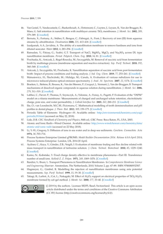 Processes 2019, 7, 559
46. Van Gestel, T.; Vandecasteele, C.; Buekenhoudt, A.; Dotremont, C.; Luyten, J.; Leysen, R.; Van der Bruggen, B.;
Maes, G. Salt retention in nanoﬁltration with multilayer ceramic TiO2 membranes. J. Memb. Sci. 2002, 209,
379–389. [CrossRef]
47. Bernata, X.; Fortuny, A.; Stüber, F.; Bengoa, C.; Fabregat, A.; Font, J. Recovery of iron (III) from aqueous
streams by ultraﬁltration. Desalination 2008, 221, 413–418. [CrossRef]
48. Izadpanah, A.A.; Javidnia, A. The ability of a nanoﬁltration membrane to remove hardness and ions from
diluted seawater. Water 2012, 4, 283–294. [CrossRef]
49. Ramadan, Y.; Pátzay, G.; Szabó, G.T. Transport of NaCl, MgSO4, MgCl2 and Na2SO4 across DL type
nanoﬁltration membrane. Period. Polytech. Chem. Eng. 2010, 54, 81. [CrossRef]
50. Prochaska, K.; Antczak, J.; Regel-Rosocka, M.; Szczygiełda, M. Removal of succinic acid from fermentation
broth by multistage process (membrane separation and reactive extraction). Sep. Purif. Technol. 2018, 192,
360–368. [CrossRef]
51. Antczak, J.; Szczygiełda, M.; Prochaska, K. Nanoﬁltration separation of succinic acid from post-fermentation
broth: Impact of process conditions and fouling analysis. J. Ind. Eng. Chem. 2019, 77, 253–261. [CrossRef]
52. Matusiewicz, H.; Ślachciński, M.; Hidalgo, M.; Canals, A. Evaluation of various nebulizers for use in
microwave induced plasma optical emission spectrometry. J. Anal. At. Spectrom. 2007, 22, 1174. [CrossRef]
53. Braeken, L.; Bettens, B.; Boussu, K.; Van der Meeren, P.; Cocquyt, J.; Vermant, J.; Van der Bruggen, B. Transport
mechanisms of dissolved organic compounds in aqueous solution during nanoﬁltration. J. Memb. Sci. 2006,
279, 311–319. [CrossRef]
54. Labbez, C.; Fievet, P.; Thomas, F.; Szymczyk, A.; Vidonne, A.; Foissy, A.; Pagetti, P. Evaluation of the “DSPM”
model on a titania membrane: Measurements of charged and uncharged solute retention, electrokinetic
charge, pore size, and water permeability. J. Colloid Interface Sci. 2003, 262, 200–211. [CrossRef]
55. Ilie, O.; van Loosdrecht, M.C.M.; Picioreanu, C. Mathematical modelling of tooth demineralisation and pH
proﬁles in dental plaque. J. Theor. Biol. 2012, 309, 159–175. [CrossRef]
56. Periodic Table of Elements: Hydrogen—H. Available online: http://environmentalchemistry.com/yogi/
periodic/H.html (accessed on May 22, 2018).
57. Lide, D.R. CRC Handbook of Chemistry and Physics, 84th ed.; CRC Press: Boca Raton, FL, USA, 2003.
58. Atomic and Ionic Radii—Wired Chemist. Available online: http://www.wiredchemist.com/chemistry/data/
atomic-and-ionic-radii (accessed on 22 May 2018).
59. Li, Y.-H.; Gregory, S. Diﬀusion of ions in sea water and in deep-sea sediments. Geochem. Cosmochim. Acta
1974, 38, 703–714.
60. Process Systems Enterprise Limited gPROMS. Model Builder Documentation 2014. Release 4.0.0-April 2014;
Process Systems Enterprise: London, UK, 2014 20 April.
61. Aydiner, C.; Kaya, Y.; Gönder, Z.B.; Vergili, I. Evaluation of membrane fouling and ﬂux decline related with
mass transport in nanoﬁltration of tartrazine solution. J. Chem. Technol. Biotechnol. 2010, 85, 1229–1240.
[CrossRef]
62. Kamo, N.; Kobatake, Y. Fixed charge density eﬀective to membrane phenomena—Part III. Transference
number of small ions. Kolloid-Z. Z. Polym. 1971, 249, 1069–1076. [CrossRef]
63. Bandini, S.; Bruni, L. Transport Phenomena in Nanoﬁltration Membranes. In Comprehensive Membrane Science
and Engineering; Elsevier: Amsterdam, The Netherlands, 2010; Volume 2, pp. 67–89. ISBN 9780080932507.
64. Hagmeyer, G.; Gimbel, R. Modelling the rejection of nanoﬁltration membranes using zeta potential
measurements. Sep. Purif. Technol. 1999, 15, 19–30. [CrossRef]
65. Takagi, R.; Larbot, A.; Cot, L.; Nakagaki, M. Eﬀect of Al2O3 support on electrical properties of TiO2/Al2O3
membrane formed by sol–gel method. J. Memb. Sci. 2000, 177, 33–40. [CrossRef]
© 2019 by the authors. Licensee MDPI, Basel, Switzerland. This article is an open access
article distributed under the terms and conditions of the Creative Commons Attribution
(CC BY) license (http://creativecommons.org/licenses/by/4.0/).
289
 