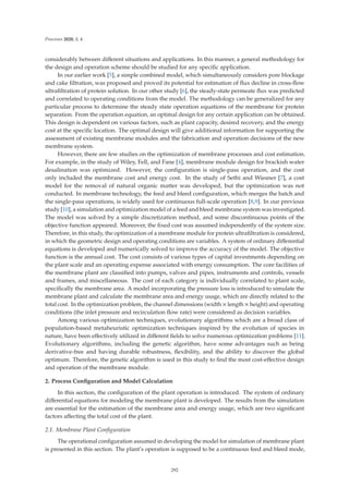 Processes 2020, 8, 4
considerably between diﬀerent situations and applications. In this manner, a general methodology for
the design and operation scheme should be studied for any speciﬁc application.
In our earlier work [5], a simple combined model, which simultaneously considers pore blockage
and cake ﬁltration, was proposed and proved its potential for estimation of ﬂux decline in cross-ﬂow
ultraﬁltration of protein solution. In our other study [6], the steady-state permeate ﬂux was predicted
and correlated to operating conditions from the model. The methodology can be generalized for any
particular process to determine the steady state operation equations of the membrane for protein
separation. From the operation equation, an optimal design for any certain application can be obtained.
This design is dependent on various factors, such as plant capacity, desired recovery, and the energy
cost at the speciﬁc location. The optimal design will give additional information for supporting the
assessment of existing membrane modules and the fabrication and operation decisions of the new
membrane system.
However, there are few studies on the optimization of membrane processes and cost estimation.
For example, in the study of Wiley, Fell, and Fane [4], membrane module design for brackish water
desalination was optimized. However, the conﬁguration is single-pass operation, and the cost
only included the membrane cost and energy cost. In the study of Sethi and Wiesner [7], a cost
model for the removal of natural organic matter was developed, but the optimization was not
conducted. In membrane technology, the feed and bleed conﬁguration, which merges the batch and
the single-pass operations, is widely used for continuous full-scale operation [8,9]. In our previous
study [10], a simulation and optimization model of a feed and bleed membrane system was investigated.
The model was solved by a simple discretization method, and some discontinuous points of the
objective function appeared. Moreover, the ﬁxed cost was assumed independently of the system size.
Therefore, in this study, the optimization of a membrane module for protein ultraﬁltration is considered,
in which the geometric design and operating conditions are variables. A system of ordinary diﬀerential
equations is developed and numerically solved to improve the accuracy of the model. The objective
function is the annual cost. The cost consists of various types of capital investments depending on
the plant scale and an operating expense associated with energy consumption. The core facilities of
the membrane plant are classiﬁed into pumps, valves and pipes, instruments and controls, vessels
and frames, and miscellaneous. The cost of each category is individually correlated to plant scale,
speciﬁcally the membrane area. A model incorporating the pressure loss is introduced to simulate the
membrane plant and calculate the membrane area and energy usage, which are directly related to the
total cost. In the optimization problem, the channel dimensions (width × length × height) and operating
conditions (the inlet pressure and recirculation ﬂow rate) were considered as decision variables.
Among various optimization techniques, evolutionary algorithms which are a broad class of
population-based metaheuristic optimization techniques inspired by the evolution of species in
nature, have been eﬀectively utilized in diﬀerent ﬁelds to solve numerous optimization problems [11].
Evolutionary algorithms, including the genetic algorithm, have some advantages such as being
derivative-free and having durable robustness, ﬂexibility, and the ability to discover the global
optimum. Therefore, the genetic algorithm is used in this study to ﬁnd the most cost-eﬀective design
and operation of the membrane module.
2. Process Conﬁguration and Model Calculation
In this section, the conﬁguration of the plant operation is introduced. The system of ordinary
diﬀerential equations for modeling the membrane plant is developed. The results from the simulation
are essential for the estimation of the membrane area and energy usage, which are two signiﬁcant
factors aﬀecting the total cost of the plant.
2.1. Membrane Plant Conﬁguration
The operational conﬁguration assumed in developing the model for simulation of membrane plant
is presented in this section. The plant’s operation is supposed to be a continuous feed and bleed mode,
292
 