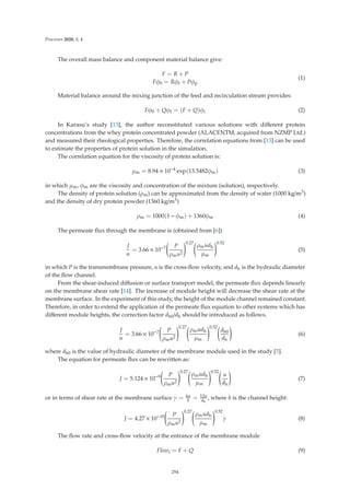 Processes 2020, 8, 4
The overall mass balance and component material balance give:
F = R + P
Fφ0 = Rφf + Pφp
(1)
Material balance around the mixing junction of the feed and recirculation stream provides:
Fφ0 + Qφf = (F + Q)φi (2)
In Karasu’s study [13], the author reconstituted various solutions with diﬀerent protein
concentrations from the whey protein concentrated powder (ALACENTM, acquired from NZMP Ltd.)
and measured their rheological properties. Therefore, the correlation equations from [13] can be used
to estimate the properties of protein solution in the simulation.
The correlation equation for the viscosity of protein solution is:
μm = 8.94 × 10−4
exp(13.5482φm) (3)
in which μm, φm are the viscosity and concentration of the mixture (solution), respectively.
The density of protein solution (ρm) can be approximated from the density of water (1000 kg/m3)
and the density of dry protein powder (1360 kg/m3)
ρm = 1000(1 − φm) + 1360φm (4)
The permeate ﬂux through the membrane is (obtained from [6])
J
u
= 3.66 × 10−7

P
ρmu2
0.27
ρmudh
μm
0.52
(5)
in which P is the transmembrane pressure, u is the cross-ﬂow velocity, and dh is the hydraulic diameter
of the ﬂow channel.
From the shear-induced diﬀusion or surface transport model, the permeate ﬂux depends linearly
on the membrane shear rate [14]. The increase of module height will decrease the shear rate at the
membrane surface. In the experiment of this study, the height of the module channel remained constant.
Therefore, in order to extend the application of the permeate ﬂux equation to other systems which has
diﬀerent module heights, the correction factor dh0/dh should be introduced as follows.
J
u
= 3.66 × 10−7

P
ρmu2
0.27
ρmudh
μm
0.52
dh0
dh

(6)
where dh0 is the value of hydraulic diameter of the membrane module used in the study [5].
The equation for permeate ﬂux can be rewritten as:
J = 5.124 × 10−9

P
ρmu2
0.27
ρmudh
μm
0.52
u
dh

(7)
or in terms of shear rate at the membrane surface
·
γ = 6u
h = 12u
dh
, where h is the channel height:
J = 4.27 × 10−10

P
ρmu2
0.27
ρmudh
μm
0.52
.
γ (8)
The ﬂow rate and cross-ﬂow velocity at the entrance of the membrane module
Flowi = F + Q (9)
294
 