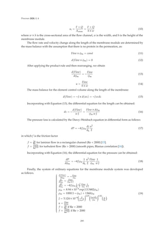 Processes 2020, 8, 4
ui =
F + Q
Across
=
F + Q
h × w
(10)
where w × h is the cross-sectional area of the ﬂow channel, w is the width, and h is the height of the
membrane module.
The ﬂow rate and velocity change along the length of the membrane module are determined by
the mass balance with the assumption that there is no protein in the permeation, as:
Flow × φm = const (11)
d(Flow × φm) = 0 (12)
After applying the product rule and then rearranging, we obtain
d(Flow)
dφm
= −
Flow
φm
(13)
u =
Flow
h × w
(14)
The mass balance for the element control volume along the length of the membrane:
d(Flow) = −J × d(wz) = −J w dz (15)
Incorporating with Equation (13), the diﬀerential equation for the length can be obtained:
dz = −
d(Flow)
w J
=
Flow × dφm
φm w J
(16)
The pressure loss is calculated by the Darcy–Weisbach equation in diﬀerential form as follows
dP = −4 fρm
dz
dh
u2
2
(17)
in which f is the friction factor
f = 24
Re for laminar ﬂow in a rectangular channel (Re  2000) [15].
f = 0.079
Re0.25 for turbulent ﬂow (Re  2000) (smooth pipes, Blasius correlation [16]).
Incorporating with Equation (16), the diﬀerential equation for the pressure can be obtained:
dP
dφm
= −4 fρm
1
dh
u2
2
Flow
φm
1
w J
(18)
Finally, the system of ordinary equations for the membrane module system was developed
as follows. ⎧
⎪
⎪
⎪
⎪
⎪
⎪
⎪
⎪
⎪
⎪
⎪
⎪
⎪
⎪
⎪
⎪
⎪
⎪
⎪
⎪
⎪
⎪
⎨
⎪
⎪
⎪
⎪
⎪
⎪
⎪
⎪
⎪
⎪
⎪
⎪
⎪
⎪
⎪
⎪
⎪
⎪
⎪
⎪
⎪
⎪
⎩
d(Flow)
dφm
= −Flow
φm
dz
dφm
= Flow
φm w J
dP
dφm
= −4 fρm
1
dh
u2
2
Flow
φm
1
w J
μm = 8.94 × 10−4 exp(13.5482φm)
ρm = 1000(1 − φm) + 1360φm
J = 5.124 × 10−9

P
ρmu2
0.27
ρmudh
μm
0.52
u
dh
u = Flow
h×w
f = 24
Re if Re  2000
f = 0.079
Re0.25 if Re  2000
(19)
295
 