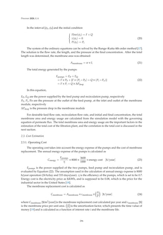 Processes 2020, 8, 4
In the interval [φi, φf] and the initial condition
⎧
⎪
⎪
⎪
⎨
⎪
⎪
⎪
⎩
Flow(φi) = F + Q
z(φi) = 0
P(φi) = Pi
(20)
The system of the ordinary equations can be solved by the Runge–Kutta 4th order method [17].
The solution is the ﬂow rate, the length, and the pressure at the ﬁnal concentration. After the total
length was determined, the membrane area was obtained:
Amembrane = w × L (21)
The total energy generated by the pumps:
Epumps = EP + EQ
= F × PF +

F × (Pi − PF) + Q × (Pi − Po)

= F × Pi + Q × ΔPdrop
(22)
In this equation,
EP, EQ are the power supplied by the feed pump and recirculation pump, respectively
PF, Pi, Po are the pressure at the outlet of the feed pump, at the inlet and outlet of the membrane
module, respectively
ΔPdrop is the pressure drop in the membrane module
For desirable feed ﬂow rate, recirculation ﬂow rate, and initial and ﬁnal concentration, the total
membrane area and energy usage are calculated from the simulation model with the governing
equation of permeate ﬂux. The total membrane area and energy usage are the important factors in the
estimation of the total cost of the ﬁltration plant, and the correlation to the total cost is discussed in the
next section.
2.3. Cost Estimation
2.3.1. Operating Cost
The operating cost takes into account the energy expense of the pumps and the cost of membrane
replacement. The annual energy expense of the pumps is calculated as
Cenergy =
Epumps
η
× 8000 ×
3600
1000
× energy cost [$/year] (23)
Epumps is the power supplied of the two pumps, feed pump and recirculation pump, and is
evaluated by Equation (22). The assumption used in the calculation of annual energy expense is 8000
h/year operation (24 h/day and 333 days/year). η is the eﬃciency of the pumps, which is set to be 0.7.
Energy cost is the electricity price as $/kWh, and is supposed to be 0.08, which is the price for the
industrial sector in the United States [18].
The membrane replacement cost is calculated as
Cmembrane = Amembrane × cmembrane ×

A
P

[$/year] (24)
where Cmembrane [$/m2/year] is the membrane replacement cost calculated per year and cmembrane [$]
is the membrane price per unit area. A
P is the amortization factor, which presents the time value of
money [19] and is calculated as a function of interest rate i and the membrane life.
296
 