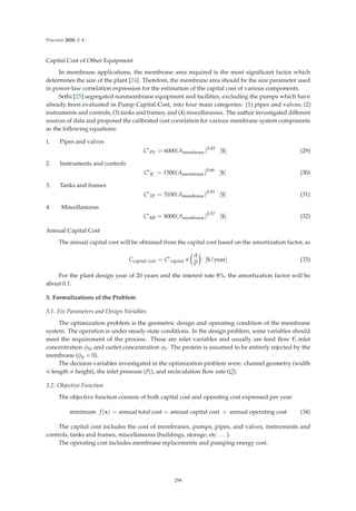 Processes 2020, 8, 4
Capital Cost of Other Equipment
In membrane applications, the membrane area required is the most signiﬁcant factor which
determines the size of the plant [24]. Therefore, the membrane area should be the size parameter used
in power-law correlation expression for the estimation of the capital cost of various components.
Sethi [25] segregated nonmembrane equipment and facilities, excluding the pumps which have
already been evaluated in Pump Capital Cost, into four main categories: (1) pipes and valves; (2)
instruments and controls; (3) tanks and frames; and (4) miscellaneous. The author investigated diﬀerent
sources of data and proposed the calibrated cost correlation for various membrane system components
as the following equations:
1. Pipes and valves
C∗
PV = 6000(Amembrane)0.42
[$] (29)
2. Instruments and controls
C∗
IC = 1500(Amembrane)0.66
[$] (30)
3. Tanks and frames
C∗
TF = 3100(Amembrane)0.53
[$] (31)
4. Miscellaneous
C∗
MI = 8000(Amembrane)0.57
[$] (32)
Annual Capital Cost
The annual capital cost will be obtained from the capital cost based on the amortization factor, as
Ccapital cost = C∗
capital ×

A
P

[$/year] (33)
For the plant design year of 20 years and the interest rate 8%, the amortization factor will be
about 0.1.
3. Formulizations of the Problem
3.1. Fix Parameters and Design Variables
The optimization problem is the geometric design and operating condition of the membrane
system. The operation is under steady-state conditions. In the design problem, some variables should
meet the requirement of the process. These are inlet variables and usually are feed ﬂow F, inlet
concentration φ0, and outlet concentration φf. The protein is assumed to be entirely rejected by the
membrane (φp = 0).
The decision variables investigated in the optimization problem were: channel geometry (width
× length × height), the inlet pressure (Pi), and recirculation ﬂow rate (Q).
3.2. Objective Function
The objective function consists of both capital cost and operating cost expressed per year:
minimum f(x) = annual total cost = annual capital cost + annual operating cost (34)
The capital cost includes the cost of membranes, pumps, pipes, and valves, instruments and
controls, tanks and frames, miscellaneous (buildings, storage, etc . . . ).
The operating cost includes membrane replacements and pumping energy cost.
298
 