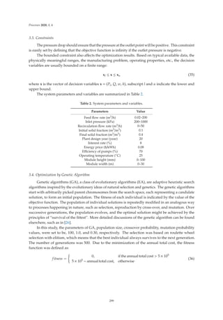 Processes 2020, 8, 4
3.3. Constraints
The pressure drop should ensure that the pressure at the outlet point will be positive. This constraint
is easily set by deﬁning that the objective function is inﬁnity if the outlet pressure is negative.
The bounded constraint also aﬀects the optimization results. Based on typical available data, the
physically meaningful ranges, the manufacturing problem, operating properties, etc., the decision
variables are usually bounded on a ﬁnite range:
xl ≤ x ≤ xu (35)
where x is the vector of decision variables x = (Pi, Q, w, h), subscript l and u indicate the lower and
upper bound.
The system parameters and variables are summarized in Table 2.
Table 2. System parameters and variables.
Parameters Value
Feed ﬂow rate (m3/h) 0.02–200
Inlet pressure (kPa) 200–1000
Recirculation ﬂow rate (m3/h) 0–50
Initial solid fraction (m3/m3) 0.1
Final solid fraction (m3/m3) 0.4
Plant design year (year) 20
Interest rate (%) 8
Energy price ($/kWh) 0.08
Eﬃciency of pumps (%) 70
Operating temperature (◦C) 25
Module height (mm) 0–100
Module width (m) 0–30
3.4. Optimization by Genetic Algorithm
Genetic algorithms (GA), a class of evolutionary algorithms (EA), are adaptive heuristic search
algorithms inspired by the evolutionary ideas of natural selection and genetics. The genetic algorithms
start with arbitrarily picked parent chromosomes from the search space, each representing a candidate
solution, to form an initial population. The ﬁtness of each individual is indicated by the value of the
objective function. The population of individual solutions is repeatedly modiﬁed in an analogous way
to processes happening in nature, such as selection, reproduction by cross-over, and mutation. Over
successive generations, the population evolves, and the optimal solution might be achieved by the
principles of “survival of the ﬁttest”. More detailed discussions of the genetic algorithm can be found
elsewhere, such as in [26].
In this study, the parameters of GA, population size, crossover probability, mutation probability
values, were set to be, 100, 1.0, and 0.30, respectively. The selection was based on roulette wheel
selection with elitism, which means that the best individual always survives to the next generation.
The number of generations was 500. Due to the minimization of the annual total cost, the ﬁtness
function was deﬁned as:
fitness =

0, if the annual total cost  5 × 105
5 × 105 − annual total cost, otherwise
(36)
299
 