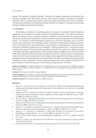 Processes 2020, 8, 4
change. The tendency is diﬃcult to predict. Therefore, the design requirement and permeate ﬂux
expression strongly aﬀect the design, selection, and operation strategy in membrane separation
processes. There is no general rule, and for a particular system, the permeate ﬂux and the correlation
with operating conditions and membrane geometry should be investigated. The design and operating
strategy strongly depend on this correlation.
5. Conclusions
In this study, a simulation of a membrane plant was discussed. A system of ordinary diﬀerential
equations was developed to accurately simulate the membrane module. The system of equations
reﬂects the change of ﬂow properties along the membrane and incorporates the pressure drop.
The steady-state permeate ﬂux presented in [6] is assumed as the governing equation for the ﬁltration
process. An economic model including the capital cost as well as the operating cost was used to
evaluate the performance of the membrane plant. The eﬀect of operating and design parameters,
such as recirculation ﬂow rate, inlet pressure, and membrane module geometry, on the economic
viewpoint of membrane application was investigated. All the parameters have a critical point which
minimizes the annual cost while the other parameters are ﬁxed. The search for an optimum design
using genetic algorithm suggests that the system should be operated at high pressure and short channel
width. Other parameters should be further investigated so that the cross-ﬂow velocity is maintained at
a high value, but does not consume too much energy. It also suggests that the design, selection, and
operating strategy strongly depend on the requirement of the process and the permeate ﬂux and its
correlation to system parameters. The procedure presented in this study might be extended for the
general design of a particular process in which the governing equations are known.
Author Contributions: Conceptualization, T.-A.N.; Methodology, T.-A.N.; Supervision, S.Y.; Writing—original
draft, T.-A.N.; Writing—review  editing, S.Y. All authors have read and agreed to the published version of
the manuscript.
Funding: This research received no external funding.
Acknowledgments: The authors would like to thank Japan International Cooperation Agency (JICA) and Tokyo
Institute of Technology for the kind support during the preparation of the manuscript.
Conﬂicts of Interest: The authors declare no conﬂict of interest.
References
1. Mores, P.L.; Arias, A.M.; Scenna, N.J.; Caballero, J.A.; Mussati, S.F.; Mussati, M.C. Membrane-Based Processes:
Optimization of Hydrogen Separation by Minimization of Power, Membrane Area, and Cost. Processes 2018,
6, 221. [CrossRef]
2. Ramírez-Santos, Á.A.; Bozorg, M.; Addis, B.; Piccialli, V.; Castel, C.; Favre, E. Optimization of multistage
membrane gas separation processes. Example of application to CO2 capture from blast furnace gas. J. Membr.
Sci. 2018, 566, 346–366. [CrossRef]
3. Ohs, B.; Lohaus, J.; Wessling, M. Optimization of membrane based nitrogen removal from natural gas.
J. Membr. Sci. 2016, 498, 291–301. [CrossRef]
4. Wiley, D.E.; Fell, C.J.D.; Fane, A.G. Optimisation of membrane module design for brackish water desalination.
Desalination 1985, 52, 249–265. [CrossRef]
5. Nguyen, T.-A.; Yoshikawa, S.; Karasu, K.; Ookawara, S. A simple combination model for ﬁltrate ﬂux in
cross-ﬂow ultraﬁltration of protein suspension. J. Membr. Sci. 2012, 403–404, 84–93. [CrossRef]
6. Nguyen, T.-A.; Yoshikawa, S.; Ookawara, S. Steady State Permeate Flux Estimation in Cross-Flow
Ultraﬁltration of Protein Solution. Sep. Sci. Technol. 2014, 49, 1469–1478. [CrossRef]
7. Sethi, S.; Wiesner, M.R. Performance and Cost Modeling of Ultraﬁltration. J. Environ. Eng. 1995, 121, 874–883.
[CrossRef]
8. Zeman, L.J.; Zydney, A.L. Microﬁltration and Ultraﬁltration: Principles and Applications; Taylor  Francis:
New York, NY, USA, 1996.
9. Cheryan, M. Ultraﬁltration and Microﬁltration Handbook; Taylor  Francis: New York, NY, USA, 1998.
304
 