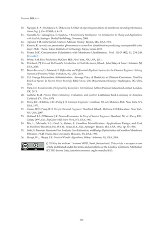 Processes 2020, 8, 4
10. Nguyen, T.-A.; Yoshikawa, S.; Ookawara, S. Eﬀect of operating conditions in membrane module performance.
Asean Eng. J. Part B 2015, 4, 4–13.
11. Sumathi, S.; Hamsapriya, T.; Surekha, P. Evolutionary Intelligence: An Introduction to Theory and Applications
with Matlab; Springer: Berlin/Heidelberg, Germany, 2008.
12. Apostol, T.M. Mathematical Analysis; Addison-Wesley: Boston, MA, USA, 1974.
13. Karasu, K. A study on permeation phenomena in cross-ﬂow ultraﬁltration producing a compressible cake
layer. Ph.D. Thesis, Tokyo Institute of Technology, Tokyo, Japan, 2010.
14. Porter, M.C. Concentration Polarization with Membrane Ultraﬁltration. Prod. RD 1972, 11, 234–248.
[CrossRef]
15. White, F.M. Fluid Mechanics; McGraw Hill: New York, NY, USA, 2011.
16. Pritchard, P.J. Fox and McDonald’s Introduction to Fluid Mechanics, 8th ed.; John Wiley  Sons: Hoboken, NJ,
USA, 2010.
17. Buzzi-Ferraris, G.; Manenti, F. Diﬀerential and Diﬀerential-Algebraic Systems for the Chemical Engineer: Solving
Numerical Problems; Wiley: Hoboken, NJ, USA, 2015.
18. U.S. Energy Information Administration. Average Price of Electricity to Ultimate Customers: Total by
End-Use Sector. In Electric Power Monthly; Table 5.6.A.; U.S. Department of Energy: Washington, DC, USA,
2019.
19. Park, C.S. Fundamentals of Engineering Economics: International Edition; Pearson Education Limited: London,
UK, 2013.
20. Guthrie, K.M. Process Plant Estimating, Evaluation, and Control; Craftsman Book Company of America:
Carlsbad, CA, USA, 1974.
21. Perry, R.H.; Chilton, C.H.; Perry, J.H. Chemical Engineers’ Handbook, 5th ed.; McGraw-Hill: New York, NY,
USA, 1973.
22. Green, D.W.; Perry, R.H. Perry’s Chemical Engineers’ Handbook, 8th ed.; McGraw-Hill Education: New York,
NY, USA, 2007.
23. Holland, F.A.; Wilkinson, J.K. Process Economics. In Perry’s Chemical Engineers’ Handbook, 7th ed.; Perry, R.H.,
Green, D.W., Eds.; McGraw-Hill: New York, NY, USA, 1997.
24. Mir, L.; Michaels, S.L.; Goel, V.; Kaiser, R. Crossﬂow Microﬁltration: Applications, Design, and Cost.
In Membrane Handbook; Ho, W.S.W., Sirkar, K.K., Eds.; Springer: Boston, MA, USA, 1992; pp. 571–594.
25. Sethi, S. Transient Permeate Flux Analysis, Cost Estimation, and Design Optimization in Crossﬂow Membrane
Filtration. Ph.D. Thesis, Rice University, Houston, TX, USA, 1997.
26. Haupt, R.L.; Haupt, S.E. Practical Genetic Algorithms; Wiley: Hoboken, NJ, USA, 2004.
© 2019 by the authors. Licensee MDPI, Basel, Switzerland. This article is an open access
article distributed under the terms and conditions of the Creative Commons Attribution
(CC BY) license (http://creativecommons.org/licenses/by/4.0/).
305
 