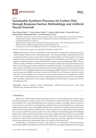 processes
Article
Sustainable Synthesis Processes for Carbon Dots
through Response Surface Methodology and Artiﬁcial
Neural Network
Musa Yahaya Pudza 1,*, Zurina Zainal Abidin 1,*, Suraya Abdul Rashid 1, Faizah Md Yasin 1,
Ahmad Shukri Muhammad Noor 2 and Mohammed A. Issa 1
1 Department of Chemical and Environmental Engineering, Faculty of Engineering, Universiti Putra Malaysia,
Serdang 43400, Selangor, Malaysia; suraya_ar@upm.edu.my (S.A.R.); fmy@upm.edu.my (F.M.Y.);
academicﬁnest@gmail.com (M.A.I.)
2 Department of Computer and Communication System Engineering, Faculty of Engineering, Universiti Putra
Malaysia, Serdang 43400, Selangor, Malaysia; ashukri@upm.edu.my
* Correspondence: pudzamusa@gmail.com (M.Y.P.); zurina@upm.edu.my (Z.Z.A.)
Received: 30 July 2019; Accepted: 30 August 2019; Published: 5 October 2019
Abstract: Nowadays, to ensure sustainability of smart materials, it is imperative to eliminate or reduce
carbon footprint related to nano material production. The concept of design of experiment to provide
an optimal synthesis process, with a desired yield, is indispensable. It is the researcher’s goal to get
optimum value for experiments that requires multiple runs and multiple inputs. Herein, is a reliable
approach of utilizing design of experiment (DOE) for response surface methodology (RSM). Thus, to
optimize a facile and eﬀective synthesis process for ﬂuorescent carbon dots (CDs) derived from tapioca
that is in line with green chemistry principles for sustainable synthesis. The predictions for ﬂuorescent
CDs synthesis from RSM were in excellent agreement with the artiﬁcial neural network (ANN) model
prediction by the Levenberg–Marquardt back propagation (LMBP) algorithm. Considering R2, root
mean square error (RMSE) and mean absolute error (MAE) have all revealed a positive hidden
layer size. The best hidden layer of neurons were discovered at point 4-8, to conﬁrm the validity
of carbon dots, characterization of surface morphology and particles sizes of CDs were conducted
with favorable conﬁrmations of the unique characteristics and attributes of synthesized CDs by
hydrothermal route.
Keywords: tapioca; response surface methodology; artiﬁcial neural network; carbon dots;
hydrothermal; photoluminescence; organic
1. Introduction
The process of optimizing synthesis parameters (factors) to provide high quality organic carbon
dots (CDs) represents a complex process. It is a similitude of a search in the dark. Several researchers
have reported a low value of photoluminescence, long hours synthesis, and high volume of resources
used in the process of CDs [1,2]. Attempting to synthesize CDs needs optimization by an appropriate
mathematical model, which is embedded with the task to optimize the synthesis process in terms of
quality criteria and prediction with less error. This is necessary due to the inﬂuence of factors that
may or may not aﬀect the quality of yield. So far, the synthesis of sustainable organic CDs with high
performance yield is still being researched. In the past, synthesis processes that involved multiple
factors were conducted by varying a single factor while others were kept constant, known as one
variable at a time (OVAT), but this method is time consuming. It became imperative to formulate
multivariate statistics that substantially reduce the numbers of experiments [3].
Nwobi-Okoye and Ochieze [4] made a study based on the comparison of Response Surface
Methodology (RSM) and Artiﬁcial Neural Network (ANN) data to validate the prediction of aluminum
Processes 2019, 7, 704; doi:10.3390/pr7100704 www.mdpi.com/journal/processes
307
 
