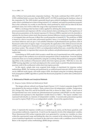 Processes 2019, 7, 704
alloy A356/cow horn particulate composites hardness. The study conﬁrmed that ANN with R2 of
0.9921 exhibited better accuracy than the RSM with R2 of 0.9583 in predicting the hardness values of
the composites [4]. The ANN model is generally based upon artiﬁcial intelligence (machine learning),
under which a predeﬁned set of data is being trained [5,6], validated, and tested for prediction purposes.
Due to this constraint, it is worthy to note that the values predicted by ANN will not often be the best
predicted values, but will be within the range of the experimental study [7,8].
RSM is a technique that has been widely applied for deﬁning the interactions between various
process parameters and responses with the various desired criteria and taking note of the signiﬁcance of
these process parameters on the desired responses [9]. However, RSM is reported not to be desirable to
optimize the non-linear system study that possesses minimal diﬀerence in parts, processing boundaries,
or investigated data sets because it aﬀects the overall properties of material [9]. The prediction of RSM
is based on a ﬁrst or second order polynomial equation, hence, it is inadequate enough to capture
non-linear behavior and can give a non-reliable estimation of photoluminescent quantum yield of
ﬂuorescent carbon dots of organic origin. Consequently, the application of the artiﬁcial neural network
(ANN) can be employed to checkmate and surmount concerns of using a lone RSM in predicting the
non-linear system. The concept of ANN is an independent method that uses a model that eﬀectively
handles nonlinearity in responses that concerns the synthesis and photoluminescent quantum yield of
carbon dots.
Formulating an ANN model which accepts a small data set of experimental runs while supplying
a useful output in the synthesis of an advanced nanoparticle (CDs) is studied here. From the studies
conducted, there are no results published by using the Levenberg–Marquardt back propagation (LMBP)
algorithm in the synthesis of ﬂuorescent carbon dots from tapioca powder. With this in view, the
LMBP training algorithm was built and deployed in the current study to predict the photoluminescent
quantum yield of the synthesized carbon dots from tapioca powder.
In this report, sample data were acquired from design of experiment for response surface
methodology (RSM). The training and predictions by an artiﬁcial neural network (ANN) were carried
out by diﬀerent multi inputs, and multi output ANN, developed using the Levenberg–Marquardt
back propagation (LMBP) algorithm to predict the ﬂuorescent properties of carbon dots synthesized in
the study.
2. Mathematical Models and Analytical Methods
2.1. Response Surface Method and Mathematical Model
The design software utilized was Design-Expert Version 11.0.5. Central composite design (CCD)
was adopted for the analysis of eﬀects. These consist of four (4) independent variables: Temperature
(X1), Dosage (X2), Time (X3), and W/Ace/NaOH ratio (X4), as shown in Table 1 below. A total sum of
30 experimental runs were carried out, photoluminescent quantum yield (PLQY) was the response
considered and expressed as the dependent variable shown in Table 2. The inputs variables were
expressed individually as a function of independent variables. A second-order polynomial equation
was used to express PLQY (Y1) as an independent variable. Given in the equation below:
Y = β0 +
4

i=1
βiXi +
4

i=1
βiiX2
i +
4

ij
βijXiXj (1)
where, Y represents the response variable, β0 is a constant, βi, βii, and βij are the linear, quadratic, and
cross-product coeﬃcients, respectively. Xi and Xj are the respective levels of the independent variables.
Three dimensional (3D) surface response plots were generated by varying two variables at a time
within the experimental range and holding the other two constant at the central point. Furthermore,
a test of statistical signiﬁcance was based on the total error criteria with a conﬁdence level of 95.0%.
Below is the response surface methodology (RSM) design summary.
308
 