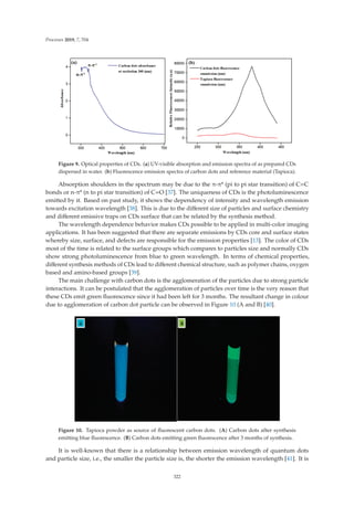 Processes 2019, 7, 704
Figure 9. Optical properties of CDs. (a) UV-visible absorption and emission spectra of as prepared CDs
dispersed in water. (b) Fluorescence emission spectra of carbon dots and reference material (Tapioca).
Absorption shoulders in the spectrum may be due to the π-π* (pi to pi star transition) of C=C
bonds or n-π* (n to pi star transition) of C=O [37]. The uniqueness of CDs is the photoluminescence
emitted by it. Based on past study, it shows the dependency of intensity and wavelength emission
towards excitation wavelength [38]. This is due to the diﬀerent size of particles and surface chemistry
and diﬀerent emissive traps on CDs surface that can be related by the synthesis method.
The wavelength dependence behavior makes CDs possible to be applied in multi-color imaging
applications. It has been suggested that there are separate emissions by CDs core and surface states
whereby size, surface, and defects are responsible for the emission properties [13]. The color of CDs
most of the time is related to the surface groups which compares to particles size and normally CDs
show strong photoluminescence from blue to green wavelength. In terms of chemical properties,
diﬀerent synthesis methods of CDs lead to diﬀerent chemical structure, such as polymer chains, oxygen
based and amino-based groups [39].
The main challenge with carbon dots is the agglomeration of the particles due to strong particle
interactions. It can be postulated that the agglomeration of particles over time is the very reason that
these CDs emit green ﬂuorescence since it had been left for 3 months. The resultant change in colour
due to agglomeration of carbon dot particle can be observed in Figure 10 (A and B) [40].
Figure 10. Tapioca powder as source of ﬂuorescent carbon dots. (A) Carbon dots after synthesis
emitting blue ﬂuorescence. (B) Carbon dots emitting green ﬂuorescence after 3 months of synthesis.
It is well-known that there is a relationship between emission wavelength of quantum dots
and particle size, i.e., the smaller the particle size is, the shorter the emission wavelength [41]. It is
322
 