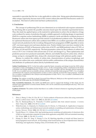 Processes 2019, 7, 704
reasonable to speculate that this law is also applicable to carbon dots. Strong green photoluminescence
oﬀers unique superiority, because most of the current carbon dots emit blue ﬂuorescence under UV
irradiation. This kind of carbon dots had been synthesized [42].
4. Conclusions
The concept of synthesizing CDs (at zero dimension) on an industrial scale requires automation
by ﬁrst being able to predict the possible outcomes based upon the intended experimental factors.
Thus, this study has applied tapioca as the material for optimization to achieve the set objective of large
scale synthesis by means of prediction through a reliable approach of utilizing design of experiment
(DoE) for a response surface methodology (RSM), to optimize a facile and eﬀective synthesis process of
ﬂuorescent carbon dots from tapioca powder (starch) via hydrothermal synthesis route. The prediction
for optimized ﬂuorescent carbon dots synthesis from RSM is in excellent agreement with artiﬁcial
neural network prediction by the Levenberg–Marquardt back propagation (LMBP) algorithm in terms
of R2, root mean square error and mean absolute error. Positive hidden layer sizes have resulted in the
ANN prediction of PLQY of ﬂuorescent carbon dots at 26.25% and RSM predicted value of 27.38% at
R2 values of 0.94 and 0.95, respectively. The best parameters values for the synthesis of carbon dots
were at 170 ◦C for 1 h 40 min with solvent ratio of 12 mL and dosage 0.1 g. These optimization and
prediction process have produced sustainable, eﬃcient, and reliable ﬂuorescent carbon dots, which is
energy saving in a manageable time, along with a decreased dosage with optimum quality output.
Moreso, to conﬁrm the validity of carbon dots, characterization of surface morphology and
particles size carbon dots were conducted with favorable conﬁrmations of the unique characteristics
and attributes of synthesized carbon dots by hydrothermal route.
Author Contributions: M.Y.P., As the ﬁrst author; made the Study conception and design (wrote the ANN codes),
Acquisition of data and Drafting of manuscript. Z.Z.A., As the corresponding author; contributed in the Study
conception and design (RSM analysis), Critical revision major scientiﬁc advisor through clinical experience.
S.A.R., As a co-author; served as scientiﬁc advisor, critically reviewed the study proposal. F.M.Y., As a co-author;
contributed in the Analysis and interpretation of data as well as critically reviewed the study proposal. A.S.M.N.,
As a co-author; contributed in the Analysis and interpretation of data. M.A.I., As a co-author; contributed in the
interpretation of data.
Funding: The authors would like to thank Universiti Putra Malaysia, Malaysia as this reported research work is
funded by the UPM under the GP-IPS/2017/9556800 grant.
Data Availability Statement: The [ANN and RSM] data used to support the ﬁndings of this study may be
released upon application to Zurina Zainal Abidin, who can be contacted at [zurina@upm.edu.my]. This is an
ongoing research.
Conﬂicts of Interest: The authors declare that there is no conﬂict of interest whatsoever regarding the publication
of this paper.
References
1. Zhou, J.; Sheng, Z.; Han, H.; Zou, M.; Li, C. Facile synthesis of ﬂuorescent carbon dots using watermelon
peel as a carbon source. Mater. Lett. 2012, 66, 222–224. [CrossRef]
2. Das, R.; Bandyopadhyay, R.; Pramanik, P. Carbon quantum dots from natural resource: A review.
Mater. Today Chem. 2018, 8, 96–109. [CrossRef]
3. Witek-Krowiak, A.; Chojnacka, K.; Podstawczyk, D.; Dawiec, A.; Pokomeda, K. Application of response
surface methodology and artiﬁcial neural network methods in modelling and optimization of biosorption
process. Bioresour. Technol. 2014, 160, 150–160. [CrossRef] [PubMed]
4. Nwobi-Okoye, C.C.; Ochieze, B.Q. Age hardening process modeling and optimization of aluminum alloy
A356/Cow horn particulate composite for brake drum application using RSM, ANN and simulated annealing.
Def. Technol. 2018, 14, 336–345. [CrossRef]
5. Huang, D.; Zhao, W.; Tang, Y.; Huang, S.; Cao, W. Matching algorithm of missile tail ﬂame based on
back-propagation neural network. In Proceedings of the Fourth Seminar on Novel Optoelectronic Detection
Technology and Application, Nanjing, China, 24–26 October 2017; p. 1069702.
323
 