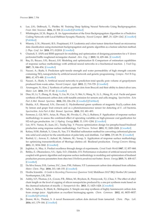 Processes 2019, 7, 704
6. Lee, J.H.; Delbruck, T.; Pfeiﬀer, M. Training Deep Spiking Neural Networks Using Backpropagation.
Front. Mol. Neurosci. 2016, 10, 508. [CrossRef] [PubMed]
7. Whittington, J.C.R.; Bogacz, R. An Approximation of the Error Backpropagation Algorithm in a Predictive
Coding Network with Local Hebbian Synaptic Plasticity. Neural Comput. 2017, 29, 1229–1262. [CrossRef]
[PubMed]
8. Wisesty, U.N.; Warastri, R.S.; Puspitasari, S.Y. Leukemia and colon tumor detection based on microarray
data classiﬁcation using momentum backpropagation and genetic algorithm as a feature selection method.
J. Phys. Conf. Ser. 2018, 971, 012018. [CrossRef]
9. Chamoli, S. ANN and RSM approach for modeling and optimization of designing parameters for a V down
perforated baﬄe roughened rectangular channel. Alex. Eng. J. 2015, 54, 429–446. [CrossRef]
10. Baş, D.; Boyacı, I.H.; Boyaci, I.H. Modeling and optimization II: Comparison of estimation capabilities
of response surface methodology with artiﬁcial neural networks in a biochemical reaction. J. Food Eng.
2007, 78, 846–854. [CrossRef]
11. Nazari, A.; Riahi, S. Prediction split tensile strength and water permeability of high strength concrete
containing TiO2 nanoparticles by artiﬁcial neural network and genetic programming. Compos. Part B Eng.
2011, 42, 473–488. [CrossRef]
12. Nazari, A.; Riahi, S. Artiﬁcial neural networks to prediction total speciﬁc pore volume of geopolymers
produced from waste ashes. Neural Comput. Appl. 2013, 22, 719–729. [CrossRef]
13. Arumugam, N.; Kim, J. Synthesis of carbon quantum dots from Broccoli and their ability to detect silver ions.
Mater. Lett. 2018, 219, 37–40. [CrossRef]
14. Diao, H.; Li, T.; Zhang, R.; Kang, Y.; Liu, W.; Cui, Y.; Wei, S.; Wang, N.; Li, L.; Wang, H.; et al. Facile and green
synthesis of ﬂuorescent carbon dots with tunable emission for sensors and cells imaging. Spectrochim. Acta
Part A Mol. Biomol. Spectrosc. 2018, 200, 226–234. [CrossRef] [PubMed]
15. Shahla, A.F.; Masoud, S.N.; Davood, G. Hydrothermal green synthesis of magnetic Fe3O4-carbon dots
by lemon and grape fruit extracts and as a photoluminescence sensor for detecting of E. coli bacteria.
Spectrochim. Acta Part A Mol. Biomol. Spectrosc. 2018, 203, 481–493.
16. Fermoso, J.; Gil, M.V.; Arias, B.; Plaza, M.; Pevida, C.; Pis, J.; Rubiera, F. Application of response surface
methodology to assess the combined eﬀect of operating variables on high-pressure coal gasiﬁcation for
H2-rich gas production. Int. J. Hydrog. Energy 2010, 35, 1191–1204. [CrossRef]
17. Lee, H.V.; Yunus, R.; Juan, J.C.; Tauﬁq-Yap, Y. Process optimization design for jatropha-based biodiesel
production using response surface methodology. Fuel Process. Technol. 2011, 92, 2420–2428. [CrossRef]
18. Kefasa, H.M.; Robiah, Y.; Umer, R.; Yun, T.Y. Modiﬁed sulfonation method for converting carbonized glucose
into solid acid catalyst for the esteriﬁcation of palm fatty acid distillate. Fuel 2018, 229, 68–78. [CrossRef]
19. Rashid, U.; Anwar, F.; Ashraf, M.; Saleem, M.; Yusup, S. Application of response surface methodology
for optimizing transesteriﬁcation of Moringa oliefera oil: Biodiesel production. Energy Convers Manag.
2011, 52, 3034–3042. [CrossRef]
20. Joglekar, A.; May, A. Product excellence through design of experiments. Cereal Foods World 1987, 32, 857–868.
21. Betiku, E.; Okunsolawo, S.S.; Ajala, S.O.; Odedele, O.S. Performance evaluation of artiﬁcial neural network
coupled with generic algorithm and response surface methodology in modeling and optimization of biodiesel
production process parameters from shea tree (Vitellaria paradoxa) nut butter. Renew. Energy 2015, 76, 408–417.
[CrossRef]
22. Da Silva Souza, D.R.; Larissa, D.C.; Joao, P.M.; Fabiano, V.P. Luminescent carbon dots obtained from cellulose.
Mater. Chem. Phys. 2018, 203, 148–155. [CrossRef]
23. Horiba Scientiﬁc. A Guide to Recording Fluorescence Quantum Yield; Middlesex HA7 IBQ; Horiba UK Limited:
Northampton, UK, 2018.
24. Ashby, S.P.; Thomas, J.A.; Coxon, P.R.; Bilton, M.; Brydson, R.; Pennycook, T.J.; Chao, Y. The eﬀect of alkyl
chain length on the level of capping of silicon nanoparticles produced by a one-pot synthesis route based on
the chemical reduction of micelle. J. Nanoparticle Res. 2013, 15, 1425–1428. [CrossRef]
25. Sahu, S.; Behera, B.; Maiti, K.; Mohapatra, S. Simple one-step synthesis of highly luminescent carbon dots
from orange juice: Application as excellent bioimaging agents. Chem. Commun. 2012, 48, 8835–8837.
[CrossRef] [PubMed]
26. Jhonsi, M.A.; Thulasi, S. A novel ﬂuorescent carbon dots derived from tamarind. Chem. Phys. Lett.
2016, 661, 179–184. [CrossRef]
324
 