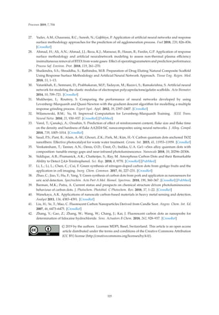 Processes 2019, 7, 704
27. Yadav, A.M.; Chaurasia, R.C.; Suresh, N.; Gajbhiye, P. Application of artiﬁcial neural networks and response
surface methodology approaches for the prediction of oil agglomeration process. Fuel 2018, 220, 826–836.
[CrossRef]
28. Ahmad, H.; Ali, A.N.; Ahmad, J.J.; Reza, K.J.; Mansour, B.; Hasan, B.; Fardin, G.P. Application of response
surface methodology and artiﬁcial neuralnetwork modeling to assess non-thermal plasma eﬃciency
insimultaneous removal of BTEX from waste gases: Eﬀect of operatingparameters and prediction performance.
Process Saf. Environ. Prot. 2018, 119, 261–270.
29. Shailendra, S.S.; Shraddha, S.; Rathindra, M.B. Preparation of Drug Eluting Natural Composite Scaﬀold
Using Response Surface Methodology and Artiﬁcial Neural Network Approach. Tissue Eng. Regen. Med.
2018, 15, 1–13.
30. Vatankhah, E.; Semnani, D.; Prabhakaran, M.P.; Tadayon, M.; Razavi, S.; Ramakrishna, S. Artiﬁcial neural
network for modeling the elastic modulus of electrospun polycaprolactone/gelatin scaﬀolds. Acta Biomater.
2014, 10, 709–721. [CrossRef]
31. Mukherjee, I.; Routroy, S. Comparing the performance of neural networks developed by using
Levenberg–Marquardt and Quasi-Newton with the gradient descent algorithm for modelling a multiple
response grinding process. Expert Syst. Appl. 2012, 39, 2397–2407. [CrossRef]
32. Wilamowski, B.M.; Yu, H. Improved Computation for Levenberg–Marquardt Training. IEEE Trans.
Neural Netw. 2010, 21, 930–937. [CrossRef] [PubMed]
33. Varol, T.; Çanakçi, A.; Ozsahin, S. Prediction of eﬀect of reinforcement content, ﬂake size and ﬂake time
on the density and hardness of ﬂake AA2024-SiC nanocomposites using neural networks. J. Alloy. Compd.
2018, 739, 1005–1014. [CrossRef]
34. Saud, P.S.; Pant, B.; Alam, A.-M.; Ghouri, Z.K.; Park, M.; Kim, H.-Y. Carbon quantum dots anchored TiO2
nanoﬁbers: Eﬀective photocatalyst for waste water treatment. Ceram. Int. 2015, 41, 11953–11959. [CrossRef]
35. Venkatesham, T.; Tanner, A.N.; Denis, O.D.; Ümit, Ö.; Indika, U.A. Ge1−xSnx alloy quantum dots with
composition- tunable energy gaps and near-infrared photoluminescence. Nanoscale 2018, 10, 20296–20306.
36. Siddique, A.B.; Pramanick, A.K.; Chatterjee, S.; Ray, M. Amorphous Carbon Dots and their Remarkable
Ability to Detect 2,4,6-Trinitrophenol. Sci. Rep. 2018, 8, 9770. [CrossRef] [PubMed]
37. Li, L.; Li, L.; Chen, C.; Cui, F. Green synthesis of nitrogen-doped carbon dots from ginkgo fruits and the
application in cell imaging. Inorg. Chem. Commun. 2017, 86, 227–231. [CrossRef]
38. Zhao, C.; Jiao, Y.; Hu, F.; Yang, Y. Green synthesis of carbon dots from pork and application as nanosensors for
uric acid detection. Spectrochim. Acta Part A Mol. Biomol. Spectrosc. 2018, 190, 360–367. [CrossRef] [PubMed]
39. Barman, M.K.; Patra, A. Current status and prospects on chemical structure driven photoluminescence
behaviour of carbon dots. J. Photochem. Photobiol. C Photochem. Rev. 2018, 37, 1–22. [CrossRef]
40. Wanekaya, A.K. Applications of nanoscale carbon-based materials in heavy metal sensing and detection.
Analyst 2011, 136, 4383–4391. [CrossRef]
41. Liu, H.; Ye, T.; Mao, C. Fluorescent Carbon Nanoparticles Derived from Candle Soot. Angew. Chem. Int. Ed.
2007, 46, 6473–6475. [CrossRef]
42. Zhang, Y.; Gao, Z.; Zhang, W.; Wang, W.; Chang, J.; Kai, J. Fluorescent carbon dots as nanoprobe for
determination of lidocaine hydrochloride. Sens. Actuators B Chem. 2018, 262, 928–937. [CrossRef]
© 2019 by the authors. Licensee MDPI, Basel, Switzerland. This article is an open access
article distributed under the terms and conditions of the Creative Commons Attribution
(CC BY) license (http://creativecommons.org/licenses/by/4.0/).
325
 