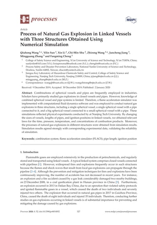 processes
Article
Process of Natural Gas Explosion in Linked Vessels
with Three Structures Obtained Using
Numerical Simulation
Qiuhong Wang 1,*, Yilin Sun 1, Xin Li 1, Chi-Min Shu 2, Zhirong Wang 3,*, Juncheng Jiang 3,
Mingguang Zhang 3 and Fangming Cheng 1
1 College of Safety Science and Engineering, Xi’an University of Science and Technology, Xi’an 710054, China;
sunlynlin@163.com (Y.S.); lixinpersonal@outlook.com (X.L.); chengfm@xust.edu.cn (F.C.)
2 Process Safety and Disaster Prevention Laboratory, National Yunlin University of Science and Technology,
Douliou, Yunlin 64002, Taiwan; shucm@yuntech.edu.tw
3 Jiangsu Key Laboratory of Hazardous Chemicals Safety and Control, College of Safety Science and
Engineering, Nanjing Tech University, Nanjing 210009, China; jcjiang@njtech.edu.cn (J.J.);
mingguang_zhang@njtech.edu.cn (M.Z.)
* Correspondence: wangqh@xust.edu.cn (Q.W.); wangzhirong@njtech.edu.cn (Z.W.)
Received: 9 December 2019; Accepted: 30 December 2019; Published: 2 January 2020
Abstract: Combinations of spherical vessels and pipes are frequently employed in industries.
Scholars have primarily studied gas explosions in closed vessels and pipes. However, knowledge of
combined spherical vessel and pipe systems is limited. Therefore, a ﬂame acceleration simulator was
implemented with computational ﬂuid dynamics software and was employed to conduct natural gas
explosions in three structures, including a single spherical vessel, a single spherical vessel with a pipe
connected to it, and a big spherical vessel connected to a small spherical vessel with a pipe. These
simulations reﬂected physical experiments conducted by at Nanjing Tech University. By changing
the sizes of vessels, lengths of pipes, and ignition positions in linked vessels, we obtained relevant
laws for the time, pressure, temperature, and concentrations of combustion products. Moreover,
the processes of natural gas explosions in diﬀerent structures were obtained from simulation results.
Simulation results agreed strongly with corresponding experimental data, validating the reliability
of simulation.
Keywords: combination system; ﬂame acceleration simulator (FLACS); pipe length; ignition position
1. Introduction
Flammable gases are employed extensively in the production of petrochemicals, and regularly
stored and transported using linked vessels. A typical linked system comprises closed vessels connected
with pipelines [1]. However, widespread ﬁres and explosions frequently occur in such structures
because the ﬂames and shock waves that result from local gas explosions can propagate through the
pipeline [2–4]. Although the prevention and mitigation techniques for ﬁres and explosions have been
continuously improving, the number of accidents has not decreased in recent years. For instance,
an explosion and a ﬁre accident caused by a gas leak considerably damaged two nearby buildings,
on 23 December 2008, in a coal gasiﬁcation plant in Hunan province in China [5]. Furthermore,
an explosion occurred in 2013 in Dalian Bay, China, due to an operation that violated safety protocols
and ignited ﬂammable gases in a vessel, which caused the death of two individuals and severely
injured two others. The explosion that occurred in natural gas pipes in 2017 in Guizhou Province,
China, caused the death of eight individuals and injured 35 individuals. Therefore, conducting further
studies on gas explosions occurring in linked vessels is of substantial importance for preventing and
mitigating the damage caused by gas explosions.
Processes 2020, 8, 52; doi:10.3390/pr8010052 www.mdpi.com/journal/processes
327
 