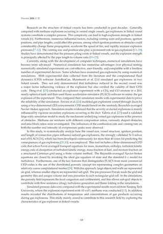 Processes 2020, 8, 52
Research on the structure of linked vessels has been conducted in past decades. Generally,
compared with methane explosions occurring in vented single vessels, gas explosions in linked vessel
systems constitute a complex process. This complexity can lead to high explosion strength in linked
vessels [6]. Furthermore, numerous inﬂuential factors, including venting sizes and positions, ignition
positions, and pipe lengths, could aﬀect this process, among which ignition positions or obstacles could
considerably change ﬂame propagation, accelerate the speed of ﬁre, and rapidly increase explosion
pressures [7–12]. The venting size and position also play a prominent role in gas explosions [13–18].
Studies have demonstrated that the pressure piling exists in linked vessels, and the explosion strength
is principally aﬀected by the pipe length to volume ratio [19–25].
Currently, along with the development of computer techniques, numerical simulations have
become more advanced. Numerical simulation has numerous advantages over physical testing;
numerically simulated experiments are cost-eﬀective, user-friendly, and compatible with a limitless
number of experimental devices. Some scholars have examined gas explosions by using numerical
simulations. With experimental data collected from the literature and the computational ﬂuid
dynamics (CFD) software AutoReaGas, Maremonti et al. [24] simulated gas explosions in two
linked vessels. They not only demonstrated that turbulence induced in the second vessel was
a major factor inﬂuencing violence of the explosion but also veriﬁed the validity of their CFD
code. Deng et al. [25] conducted an explosion experiment with a CH4 and CO mixture in a 20-L
nearly-spherical tank and then used ﬂame acceleration simulator (FLACS) software to mimic the gas
explosion of the experiment. They compared their simulation results with experimental data to prove
the reliability of the simulation. Ferrara et al. [26] modeled gas explosions vented through ducts by
using a two-dimensional (2D) axisymmetric CFD model based on the unsteady Reynolds-averaged
Navier–Stokes approach. Simulation results evidenced that the severity of ducted explosions is mainly
inﬂuenced by vigorous secondary explosions occurring in the duct. Valeria et al. [27] used a validated
large-eddy simulation model to study the mechanism underlying vented gas explosions in the presence
of obstacles. Methane–air mixtures with diﬀerent composition ratios, variously shaped obstacles,
and area block ratios were investigated. The inﬂuences of the combustion rate and venting rate on
both the number and intensity of overpressure peaks were observed.
In this study, to systematically analyze how the vessel size, vessel structure, ignition position,
and length of connection pipes inﬂuence natural gas explosions, the strongly validated N–S solver
tool of FLACS [28], which has been developed continuously for more than 40 years for predicting the
consequences of gas explosions [29,30], was employed. This tool includes a three-dimensional CFD
code that solves Favre-averaged transport equations for mass, momentum, enthalpy, turbulent kinetic
energy, rate of dissipation of turbulent kinetic energy, mass-fraction of fuel, and mixture-fraction on
a structured Cartesian grid using a ﬁnite volume method. The Reynolds-averaged Navier-Stokes
equations are closed by invoking the ideal gas equation of state and the standard k–ε model for
turbulence. Furthermore, one of the key features that distinguishes FLACS from most commercial
CFD codes is the use of the distributed porosity concept for representing complex geometries on
relatively coarse computational meshes [28]. With this approach, large objects and walls are represented
on-grid, whereas smaller objects are represented sub-grid. The pre-processor Porcalc reads the grid and
geometry ﬁles and assigns volume and area porosities to each rectangular grid cell. In the simulations,
the porosity ﬁeld represents the local congestion and conﬁnement, and this allows sub-grid objects to
contribute with ﬂow resistance (drag), turbulence generation and ﬂame folding in the simulations.
Simulated-pressure data were compared with the experimental results received from Nanjing Tech
University, where the explosion experiment with 10 vol% methane was conducted [13]. In addition,
results revealed the distributions of temperature and concentrations of gas products occurring
during gas explosions. This study mainly aimed to contribute to this research ﬁeld by exploring the
characteristics of gas explosion in linked vessels.
328
 