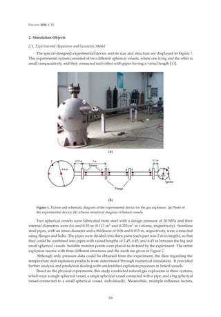 Processes 2020, 8, 52
2. Simulation Objects
2.1. Experimental Apparatus and Geometric Model
The special-designed experimental device and its size and structure are displayed in Figure 1.
This experimental system consisted of two diﬀerent spherical vessels, where one is big and the other is
small comparatively, and they connected each other with pipes having a varied length [13].
(a)
(b)
Figure 1. Picture and schematic diagram of the experimental device for the gas explosion. (a) Photo of
the experimental device; (b) scheme structural diagram of linked vessels.
Two spherical vessels were fabricated from steel with a design pressure of 20 MPa and their
internal diameters were 0.6 and 0.35 m (0.113 m3 and 0.022 m3 in volume, respectively). Seamless
steel pipes, with an inner diameter and a thickness of 0.06 and 0.015 m, respectively, were connected
using ﬂanges and bolts. The pipes were divided into three parts (each part was 2 m in length), so that
they could be combined into pipes with varied lengths of 2.45, 4.45, and 6.45 m between the big and
small spherical vessels. Suitable monitor points were placed as dictated by the experiment. The entire
explosion reactor with three diﬀerent structures and the mesh are given in Figure 2.
Although only pressure data could be obtained from the experiment, the data regarding the
temperature and explosion products were determined through numerical simulation. It provided
further analysis and prediction dealing with unidentiﬁed explosion processes in linked vessels.
Based on the physical experiments, this study conducted natural gas explosions in three systems,
which were a single spherical vessel, a single spherical vessel connected with a pipe, and a big spherical
vessel connected to a small spherical vessel, individually. Meanwhile, multiple inﬂuence factors,
329
 