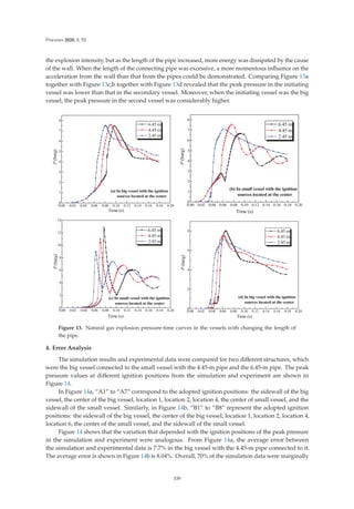 Processes 2020, 8, 52
the explosion intensity, but as the length of the pipe increased, more energy was dissipated by the cause
of the wall. When the length of the connecting pipe was excessive, a more momentous inﬂuence on the
acceleration from the wall than that from the pipes could be demonstrated. Comparing Figure 13a
together with Figure 13c,b together with Figure 13d revealed that the peak pressure in the initiating
vessel was lower than that in the secondary vessel. Moreover, when the initiating vessel was the big
vessel, the peak pressure in the second vessel was considerably higher.
          









P
EDUJ
7LPH V
P
P
P
D ,QELJYHVVHOZLWKWKHLJQLWLRQ
VRXUFHVORFDWHGDWWKHFHQWHU
          









E ,QVPDOOYHVVHOZLWKWKHLJQLWLRQ
VRXUFHVORFDWHGDWWKHFHQWHU
P
EDUJ
7LPH V
P
P
P
          








F ,QVPDOOYHVVHOZLWKWKHLJQLWLRQ
VRXUFHVORFDWHGDWWKHFHQWHU
P
EDUJ
7LPH V
P
P
P
          





G ,QELJYHVVHOZLWKWKHLJQLWLRQ
VRXUFHVORFDWHGDWWKHFHQWHU
P
EDUJ
7LPH V
P
P
P
Figure 13. Natural gas explosion pressure-time curves in the vessels with changing the length of
the pipe.
4. Error Analysis
The simulation results and experimental data were compared for two diﬀerent structures, which
were the big vessel connected to the small vessel with the 4.45-m pipe and the 6.45-m pipe. The peak
pressure values at diﬀerent ignition positions from the simulation and experiment are shown in
Figure 14.
In Figure 14a, “A1” to “A7” correspond to the adopted ignition positions: the sidewall of the big
vessel, the center of the big vessel, location 1, location 2, location 4, the center of small vessel, and the
sidewall of the small vessel. Similarly, in Figure 14b, “B1” to “B8” represent the adopted ignition
positions: the sidewall of the big vessel, the center of the big vessel, location 1, location 2, location 4,
location 6, the center of the small vessel, and the sidewall of the small vessel.
Figure 14 shows that the variation that depended with the ignition positions of the peak pressure
in the simulation and experiment were analogous. From Figure 14a, the average error between
the simulation and experimental data is 7.7% in the big vessel with the 4.45-m pipe connected to it.
The average error is shown in Figure 14b is 8.04%. Overall, 70% of the simulation data were marginally
339
 