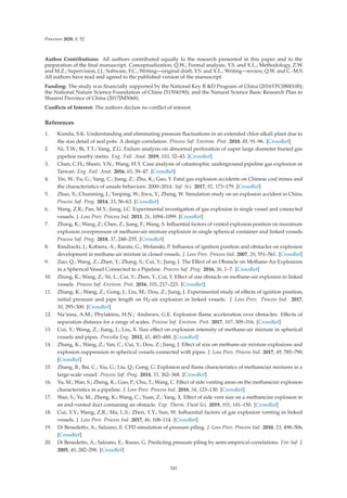 Processes 2020, 8, 52
Author Contributions: All authors contributed equally to the research presented in this paper and to the
preparation of the ﬁnal manuscript. Conceptualization, Q.W.; Formal analysis, Y.S. and X.L.; Methodology, Z.W.
and M.Z.; Supervision, J.J.; Software, F.C.; Writing—original draft, Y.S. and X.L.; Writing—review, Q.W. and C.-M.S.
All authors have read and agreed to the published version of the manuscript.
Funding: The study was ﬁnancially supported by the National Key R D Program of China (2016YFC0800100);
the National Nature Science Foundation of China (51504190); and the Natural Science Basic Research Plan in
Shaanxi Province of China (2017JM5068).
Conﬂicts of Interest: The authors declare no conﬂict of interest.
References
1. Kundu, S.K. Understanding and eliminating pressure ﬂuctuations in an extended chlor-alkali plant due to
the size detail of seal pots: A design correlation. Process Saf. Environ. Prot. 2010, 88, 91–96. [CrossRef]
2. Ni, T.W.; Bi, T.T.; Yang, Z.G. Failure analysis on abnormal perforation of super large diameter buried gas
pipeline nearby metro. Eng. Fail. Anal. 2019, 103, 32–43. [CrossRef]
3. Chen, C.H.; Sheen, Y.N.; Wang, H.Y. Case analysis of catastrophic underground pipeline gas explosion in
Taiwan. Eng. Fail. Anal. 2016, 65, 39–47. [CrossRef]
4. Yin, W.; Fu, G.; Yang, C.; Jiang, Z.; Zhu, K.; Gao, Y. Fatal gas explosion accidents on Chinese coal mines and
the characteristics of unsafe behaviors: 2000–2014. Saf. Sci. 2017, 92, 173–179. [CrossRef]
5. Zhao, X.; Chunming, J.; Yanping, W.; Jiwu, Y.; Zheng, W. Simulation study on an explosion accident in China.
Process Saf. Prog. 2014, 33, 56–63. [CrossRef]
6. Wang, Z.R.; Pan, M.Y.; Jiang, J.C. Experimental investigation of gas explosion in single vessel and connected
vessels. J. Loss Prev. Process Ind. 2013, 26, 1094–1099. [CrossRef]
7. Zhang, K.; Wang, Z.; Chen, Z.; Jiang, F.; Wang, S. Inﬂuential factors of vented explosion position on maximum
explosion overpressure of methane-air mixture explosion in single spherical container and linked vessels.
Process Saf. Prog. 2018, 37, 248–255. [CrossRef]
8. Kindracki, J.; Kobiera, A.; Rarata, G.; Wolanski, P. Inﬂuence of ignition position and obstacles on explosion
development in methane-air mixture in closed vessels. J. Loss Prev. Process Ind. 2007, 20, 551–561. [CrossRef]
9. Zuo, Q.; Wang, Z.; Zhen, Y.; Zhang, S.; Cui, Y.; Jiang, J. The Eﬀect of an Obstacle on Methane-Air Explosions
in a Spherical Vessel Connected to a Pipeline. Process Saf. Prog. 2016, 36, 1–7. [CrossRef]
10. Zhang, K.; Wang, Z.; Ni, L.; Cui, Y.; Zhen, Y.; Cui, Y. Eﬀect of one obstacle on methane–air explosion in linked
vessels. Process Saf. Environ. Prot. 2016, 105, 217–223. [CrossRef]
11. Zhang, K.; Wang, Z.; Gong, J.; Liu, M.; Dou, Z.; Jiang, J. Experimental study of eﬀects of ignition position,
initial pressure and pipe length on H2-air explosion in linked vessels. J. Loss Prev. Process Ind. 2017,
50, 295–300. [CrossRef]
12. Na’inna, A.M.; Phylaktou, H.N.; Andrews, G.E. Explosion ﬂame acceleration over obstacles: Eﬀects of
separation distance for a range of scales. Process Saf. Environ. Prot. 2017, 107, 309–316. [CrossRef]
13. Cui, Y.; Wang, Z.; Jiang, J.; Liu, X. Size eﬀect on explosion intensity of methane-air mixture in spherical
vessels and pipes. Procedia Eng. 2012, 45, 483–488. [CrossRef]
14. Zhang, K.; Wang, Z.; Yan, C.; Cui, Y.; Dou, Z.; Jiang, J. Eﬀect of size on methane-air mixture explosions and
explosion suppression in spherical vessels connected with pipes. J. Loss Prev. Process Ind. 2017, 49, 785–790.
[CrossRef]
15. Zhang, B.; Bai, C.; Xiu, G.; Liu, Q.; Gong, G. Explosion and ﬂame characteristics of methane/air mixtures in a
large-scale vessel. Process Saf. Prog. 2014, 33, 362–368. [CrossRef]
16. Yu, M.; Wan, S.; Zheng, K.; Guo, P.; Chu, T.; Wang, C. Eﬀect of side venting areas on the methane/air explosion
characteristics in a pipeline. J. Loss Prev. Process Ind. 2018, 54, 123–130. [CrossRef]
17. Wan, S.; Yu, M.; Zheng, K.; Wang, C.; Yuan, Z.; Yang, X. Eﬀect of side vent size on a methane/air explosion in
an end-vented duct containing an obstacle. Exp. Therm. Fluid Sci. 2019, 101, 141–150. [CrossRef]
18. Cui, Y.Y.; Wang, Z.R.; Ma, L.S.; Zhen, Y.Y.; Sun, W. Inﬂuential factors of gas explosion venting in linked
vessels. J. Loss Prev. Process Ind. 2017, 46, 108–114. [CrossRef]
19. Di Benedetto, A.; Salzano, E. CFD simulation of pressure piling. J. Loss Prev. Process Ind. 2010, 23, 498–506.
[CrossRef]
20. Di Benedetto, A.; Salzano, E.; Russo, G. Predicting pressure piling by semi-empirical correlations. Fire Saf. J.
2005, 40, 282–298. [CrossRef]
341
 