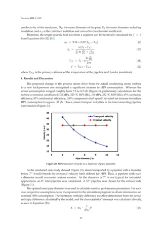 Processes 2020, 8, 1495
conductivity of the insulation, DW the outer diameter of the pipe, DI the outer diameter including
insulation, and αA is the combined radiation and convective heat transfer coeﬃcient.
Therefore, the length-speciﬁc heat loss from a segment can be iteratively calculated for f = 0
from Equations (9)–(12) [84]:
αA = 9.74 + 0.07(TI,1 − TA) (9)
.
qL =
π(TF − TA)
1
2κ ln
DI
DW
+ 1
αADI
(10)
TI,2 = TF − q
ln
DI
DW
2πκ
(11)
f = TW,2 − TW,1 (12)
where TW,1 is the primary estimate of the temperature of the pipeline wall (under insulation).
4. Results and Discussion
The proposed change in the process steam drive from the actual condensing steam turbine
to a new backpressure one anticipated a signiﬁcant increase in HPS consumption. Whereas the
actual consumption ranged roughly from 7.5 to 8.5 t/h (Figure 6), preliminary calculations for the
turbine at nominal conditions (3.35 MPa, 325 ◦C HPS (BL), 1.0 MPa, 252 ◦C MPS (BL), 65% isentropic
eﬃciency, 85% mechanical eﬃciency, 100% compressor shaft speed) revealed an increase in turbine
HPS consumption to approx. 35 t/h. Hence, steam transport velocities in the interconnecting pipeline
were studied (Figure 20).
Figure 20. HPS transport velocity as a function of pipe diameter.
As the conducted case study showed (Figure 20), steam transported by a pipeline with a diameter
below 7 would breach the erosional velocity limit deﬁned for HPS. Thus, a pipeline with such
a diameter would encounter serious erosion. As the diameter of 7 is not typical for industrial
applications, an 8 inlet pipeline was considered. A 10 pipeline was chosen for the exhaust side
(Figure 21).
The optimal inner pipe diameter was used to calculate nominal performance parameters. For each
case, respective assumptions were incorporated in the simulation program to obtain information on
nominal HPS consumption. The isentropic enthalpy diﬀerence was then determined from the actual
enthalpy diﬀerence calculated by the model, and the characteristics’ intercept was calculated directly,
as seen in Equation (13):
K =
.
mS −
1
ΔhIS
P (13)
27
 
