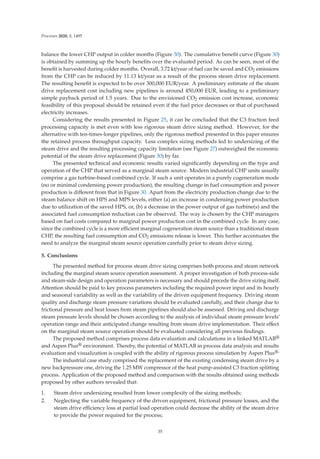 Processes 2020, 8, 1495
balance the lower CHP output in colder months (Figure 30). The cumulative beneﬁt curve (Figure 30)
is obtained by summing up the hourly beneﬁts over the evaluated period. As can be seen, most of the
beneﬁt is harvested during colder months. Overall, 3.72 kt/year of fuel can be saved and CO2 emissions
from the CHP can be reduced by 11.13 kt/year as a result of the process steam drive replacement.
The resulting beneﬁt is expected to be over 300,000 EUR/year. A preliminary estimate of the steam
drive replacement cost including new pipelines is around 450,000 EUR, leading to a preliminary
simple payback period of 1.5 years. Due to the envisioned CO2 emission cost increase, economic
feasibility of this proposal should be retained even if the fuel price decreases or that of purchased
electricity increases.
Considering the results presented in Figure 25, it can be concluded that the C3 fraction feed
processing capacity is met even with less rigorous steam drive sizing method. However, for the
alternative with ten-times-longer pipelines, only the rigorous method presented in this paper ensures
the retained process throughput capacity. Less complex sizing methods led to undersizing of the
steam drive and the resulting processing capacity limitation (see Figure 27) outweighed the economic
potential of the steam drive replacement (Figure 30) by far.
The presented technical and economic results varied signiﬁcantly depending on the type and
operation of the CHP that served as a marginal steam source. Modern industrial CHP units usually
comprise a gas turbine-based combined cycle. If such a unit operates in a purely cogeneration mode
(no or minimal condensing power production), the resulting change in fuel consumption and power
production is diﬀerent from that in Figure 30. Apart from the electricity production change due to the
steam balance shift on HPS and MPS levels, either (a) an increase in condensing power production
due to utilization of the saved HPS, or, (b) a decrease in the power output of gas turbine(s) and the
associated fuel consumption reduction can be observed. The way is chosen by the CHP managers
based on fuel costs compared to marginal power production cost in the combined cycle. In any case,
since the combined cycle is a more eﬃcient marginal cogeneration steam source than a traditional steam
CHP, the resulting fuel consumption and CO2 emissions release is lower. This further accentuates the
need to analyze the marginal steam source operation carefully prior to steam drive sizing.
5. Conclusions
The presented method for process steam drive sizing comprises both process and steam network
including the marginal steam source operation assessment. A proper investigation of both process-side
and steam-side design and operation parameters is necessary and should precede the drive sizing itself.
Attention should be paid to key process parameters including the required power input and its hourly
and seasonal variability as well as the variability of the driven equipment frequency. Driving steam
quality and discharge steam pressure variations should be evaluated carefully, and their change due to
frictional pressure and heat losses from steam pipelines should also be assessed. Driving and discharge
steam pressure levels should be chosen according to the analysis of individual steam pressure levels’
operation range and their anticipated change resulting from steam drive implementation. Their eﬀect
on the marginal steam source operation should be evaluated considering all previous ﬁndings.
The proposed method comprises process data evaluation and calculations in a linked MATLAB®
and Aspen Plus® environment. Thereby, the potential of MATLAB in process data analysis and results
evaluation and visualization is coupled with the ability of rigorous process simulation by Aspen Plus®.
The industrial case study comprised the replacement of the existing condensing steam drive by a
new backpressure one, driving the 1.25 MW compressor of the heat pump-assisted C3 fraction splitting
process. Application of the proposed method and comparison with the results obtained using methods
proposed by other authors revealed that:
1. Steam drive undersizing resulted from lower complexity of the sizing methods;
2. Neglecting the variable frequency of the driven equipment, frictional pressure losses, and the
steam drive eﬃciency loss at partial load operation could decrease the ability of the steam drive
to provide the power required for the process;
35
 