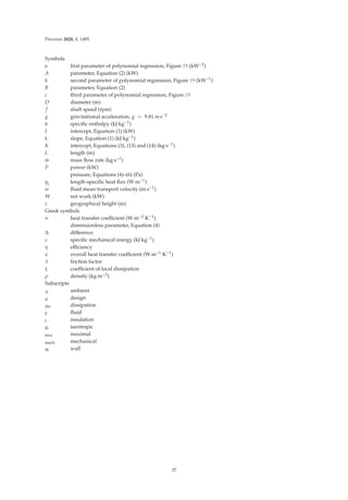 Processes 2020, 8, 1495
Symbols
a ﬁrst parameter of polynomial regression, Figure 19 (kW−2)
A parameter, Equation (2) (kW)
b second parameter of polynomial regression, Figure 19 (kW−1)
B parameter, Equation (2)
c third parameter of polynomial regression, Figure 19
D diameter (m)
f shaft speed (rpm)
g gravitational acceleration, g = 9.81 m·s−2
h speciﬁc enthalpy (kJ·kg−1)
I intercept, Equation (1) (kW)
k slope, Equation (1) (kJ·kg−1)
K intercept, Equations (3), (13) and (14) (kg·s−1)
L length (m)
.
m mass ﬂow rate (kg·s−1)
P power (kW)
pressure, Equations (4)–(6) (Pa)
.
qL length-speciﬁc heat ﬂux (W·m−1)
w ﬂuid mean transport velocity (m·s−1)
W net work (kW)
z geographical height (m)
Greek symbols
∝ heat transfer coeﬃcient (W·m−2·K−1)
dimensionless parameter, Equation (4)
Δ diﬀerence
ε speciﬁc mechanical energy (kJ·kg−1)
η eﬃciency
κ overall heat transfer coeﬃcient (W·m−1·K−1)
λ friction factor
ξ coeﬃcient of local dissipation
ρ density (kg·m−3)
Subscripts
A ambient
d design
dis dissipation
F ﬂuid
I insulation
IS isentropic
max maximal
mech mechanical
W wall
37
 