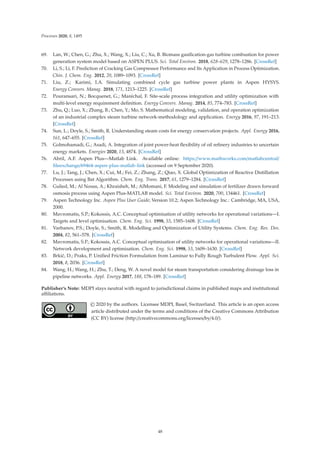 Processes 2020, 8, 1495
69. Lan, W.; Chen, G.; Zhu, X.; Wang, X.; Liu, C.; Xu, B. Biomass gasiﬁcation-gas turbine combustion for power
generation system model based on ASPEN PLUS. Sci. Total Environ. 2018, 628–629, 1278–1286. [CrossRef]
70. Li, S.; Li, F. Prediction of Cracking Gas Compressor Performance and Its Application in Process Optimization.
Chin. J. Chem. Eng. 2012, 20, 1089–1093. [CrossRef]
71. Liu, Z.; Karimi, I.A. Simulating combined cycle gas turbine power plants in Aspen HYSYS.
Energy Convers. Manag. 2018, 171, 1213–1225. [CrossRef]
72. Pouransari, N.; Bocquenet, G.; Maréchal, F. Site-scale process integration and utility optimization with
multi-level energy requirement deﬁnition. Energy Convers. Manag. 2014, 85, 774–783. [CrossRef]
73. Zhu, Q.; Luo, X.; Zhang, B.; Chen, Y.; Mo, S. Mathematical modeling, validation, and operation optimization
of an industrial complex steam turbine network-methodology and application. Energy 2016, 97, 191–213.
[CrossRef]
74. Sun, L.; Doyle, S.; Smith, R. Understanding steam costs for energy conservation projects. Appl. Energy 2016,
161, 647–655. [CrossRef]
75. Golmohamadi, G.; Asadi, A. Integration of joint power-heat ﬂexibility of oil reﬁnery industries to uncertain
energy markets. Energies 2020, 13, 4874. [CrossRef]
76. Abril, A.F. Aspen Plus—Matlab Link. Available online: https://www.mathworks.com/matlabcentral/
ﬁleexchange/69464-aspen-plus-matlab-link (accessed on 9 September 2020).
77. Lu, J.; Tang, J.; Chen, X.; Cui, M.; Fei, Z.; Zhang, Z.; Qiao, X. Global Optimization of Reactive Distillation
Processes using Bat Algorithm. Chem. Eng. Trans. 2017, 61, 1279–1284. [CrossRef]
78. Gulied, M.; Al Nouss, A.; Khraisheh, M.; AlMomani, F. Modeling and simulation of fertilizer drawn forward
osmosis process using Aspen Plus-MATLAB model. Sci. Total Environ. 2020, 700, 134461. [CrossRef]
79. Aspen Technology Inc. Aspen Plus User Guide; Version 10.2; Aspen Technology Inc.: Cambridge, MA, USA,
2000.
80. Mavromatis, S.P.; Kokossis, A.C. Conceptual optimisation of utility networks for operational variations—I.
Targets and level optimisation. Chem. Eng. Sci. 1998, 53, 1585–1608. [CrossRef]
81. Varbanov, P.S.; Doyle, S.; Smith, R. Modelling and Optimization of Utility Systems. Chem. Eng. Res. Des.
2004, 82, 561–578. [CrossRef]
82. Mavromatis, S.P.; Kokossis, A.C. Conceptual optimisation of utility networks for operational variations—II.
Network development and optimisation. Chem. Eng. Sci. 1998, 53, 1609–1630. [CrossRef]
83. Brkić, D.; Praks, P. Uniﬁed Friction Formulation from Laminar to Fully Rough Turbulent Flow. Appl. Sci.
2018, 8, 2036. [CrossRef]
84. Wang, H.; Wang, H.; Zhu, T.; Deng, W. A novel model for steam transportation considering drainage loss in
pipeline networks. Appl. Energy 2017, 188, 178–189. [CrossRef]
Publisher’s Note: MDPI stays neutral with regard to jurisdictional claims in published maps and institutional
aﬃliations.
© 2020 by the authors. Licensee MDPI, Basel, Switzerland. This article is an open access
article distributed under the terms and conditions of the Creative Commons Attribution
(CC BY) license (http://creativecommons.org/licenses/by/4.0/).
48
 