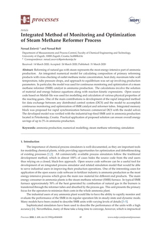 processes
Article
Integrated Method of Monitoring and Optimization
of Steam Methane Reformer Process
Nenad Zečević * and Nenad Bolf
Department of Measurements and Process Control, Faculty of Chemical Engineering and Technology,
University of Zagreb, 10000 Zagreb, Croatia; bolf@fkit.hr
* Correspondence: nenad.zecevic@petrokemija.hr
Received: 14 March 2020; Accepted: 24 March 2020; Published: 31 March 2020
Abstract: Reforming of natural gas with steam represents the most energy-intensive part of ammonia
production. An integrated numerical model for calculating composition of primary reforming
products with cross-checking of outlet methane molar concentration, heat duty, maximum tube wall
temperature, tube pressure drops, and approach to equilibrium was set up involving production
parameters. In particular, the model was used for continuous monitoring and optimization of a steam
methane reformer (SMR) catalyst in ammonia production. The calculations involve the solution
of material and energy balance equations along with reaction kinetic expressions. Open source
code based on Matlab ﬁle was used for modelling and calculation of various physical properties of
the reacting gases. One of the main contributions is development of the rapid integrated method
for data exchange between any distributed control system (DCS) and the model to accomplish
continuous monitoring and optimization of SMR catalyst and reformer tubes. Integrated memory
block was proposed for rapid synchronization between commercial DCS with the model solver.
The developed model was veriﬁed with the industrial top-ﬁred SMR unit in ammonia production
located in Petrokemija, Croatia. Practical application of proposed solution can ensure overall energy
savings of up to 3% in ammonia production.
Keywords: ammonia production; numerical modelling; steam methane reforming; simulation
1. Introduction
The importance of chemical process simulators is well-documented, as they are important tools
for modelling chemical plants, while providing opportunities for optimization and debottlenecking
of existing processes [1,2]. All commercially available process simulators follow the traditional
development method, which in almost 100% of cases hides the source code from the end users
thus relying on a closed, black-box approach. Open source code software can be a useful tool for
development of an integrated process simulator and related simulation model that would be able
to serve industrial users in improving their production operations. One of the interesting cases for
application of the open source code software in fertilizer industry is ammonia production as the most
energy-intensive process which gives the main raw material for diﬀerent end products. The main
energy consumer in ammonia plants is the steam methane reformer (SMR) furnace. In typical SMR
furnace approximately 50% of the heat generated by combustion of natural gas in the burners is
transferred through the reformer tubes and absorbed by the process gas. This unit presents the primary
focus for the operators to minimize their costs in the whole ammonia plant.
The industrial users of any ammonia plant would like to have the ability to rapidly monitor and
evaluate the performance of the SMR in its regular operation life in steady-state and dynamic mode.
Many models have been created to describe SMR units with varying levels of details [3–5].
Sophisticated simulators have been used to describe the performance of the units with a high
accuracy [6]. Nevertheless, many of these take a long time to converge, however, which is impractical
Processes 2020, 8, 408; doi:10.3390/pr8040408 www.mdpi.com/journal/processes
49
 