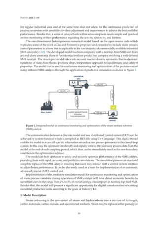 Processes 2020, 8, 408
for regular industrial uses and at the same time does not allow for the continuous prediction of
process parameters with possibility for their adjustment and improvement to achieve the best available
performance. Besides that, a series of catalyst beds within ammonia plants needs simple and practical
on-line monitoring of their performance regarding the activity, selectivity, and lifetime.
The one-dimensional heterogeneous numerical model based on the open source code which
replicates some of the work of Xu and Froment is proposed and extended to include main process
control parameters in a form that is applicable to the vast majority of commercially available industrial
SMR catalysts [7–10]. The developed model has been compared with a real top-ﬁred SMR unit from
a stand-alone ammonia plant in Petrokemija fertilizer production complex involving a well-deﬁned
SMR catalyst. The developed model takes into account reaction kinetic constants, thermodynamic
equations of state, heat ﬂuxes, pressure drop, temperature approach to equilibrium, and catalyst
properties. The model can be used in continuous monitoring and optimization of the performance of
many diﬀerent SMR catalysts through the application of predictive simulation as shown in Figure 1.
Figure 1. Integrated model for continuous monitoring and optimization of the steam methane reformer
(SMR) catalyst.
The communication between a discrete model and any distributed control system (DCS) can be
achieved by system-function which is compiled as MEX ﬁle using C++ language. This digital thread
enables the model to access all speciﬁc information on each actual process parameter in the closed-loop
system. In this way, the operators can directly and rapidly retrieve the necessary process data from the
model at the end of each sampling period, which than can be immediately used as the new boundary
condition in the optimization scheme.
The model can help operators to safely and securely optimize performance of the SMR catalyst,
providing them with rapid, accurate, and predictive simulations. The simulation presents an exact and
complete replica of the SMR catalyst, ensuring that users may interact with a control system interface
to adjust better performance. It can be also easily used as a basis for implementation of an automatic
advanced process (APC) control tool.
Implementation of the predictive simulation model for continuous monitoring and optimization
of main process variables during operation of SMR catalyst will have direct economic beneﬁts to
industrial users in the range from 2% to 3% of overall energy consumption in running top-ﬁred SMR.
Besides that, the model will present a signiﬁcant opportunity for digital transformation of existing
industrial production units according to the goals of Industry 4.0.
2. Model Description
Steam reforming is the conversion of steam and hydrocarbons into a mixture of hydrogen,
carbon monoxide, carbon dioxide, and unconverted reactants. Steam may be replaced either partially or
50
 
