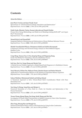 Contents
About the Editors . . . . . . . . . . . . . . . . . . . . . . . . . . . . . . . . . . . . . . . . . . . . . . vii
Jean-Pierre Corriou and Jean-Claude Assaf
Special Issue on “Chemical Process Design, Simulation and Optimization”
Reprinted from: Processes 2020, 8, 1596, doi:10.3390/pr8121596 . . . . . . . . . . . . . . . . . . . . 1
Patrik Furda, Miroslav Variny, Zuzana Labovská and Tomáš Cibulka
Process Drive Sizing Methodology and Multi-Level Modeling Linking MATLAB R

and Aspen
Plus R

Environment
Reprinted from: Processes 2020, 8, 1495, doi:10.3390/pr8111495 . . . . . . . . . . . . . . . . . . . . 7
Nenad Zečević and Nenad Bolf
Integrated Method of Monitoring and Optimization of Steam Methane Reformer Process
Reprinted from: Processes 2020, 8, 408, doi:10.3390/pr8040408 . . . . . . . . . . . . . . . . . . . . . 49
Shahab Youseﬁzadeh Dibazar, Gholamreza Salehi and Afshin Davarpanah
Comparison of Exergy and Advanced Exergy Analysis in Three Different Organic
Rankine Cycles
Reprinted from: Processes 2020, 8, 586, doi:10.3390/pr8050586 . . . . . . . . . . . . . . . . . . . . . 69
Liang Wang, Xiaoyan Sun, Li Xia, Jianping Wang and Shuguang Xiang
Inside–Out Method for Simulating a Reactive Distillation Process
Reprinted from: Processes 2020, 8, 604, doi:10.3390/pr8050604 . . . . . . . . . . . . . . . . . . . . . 89
Suli Sun, Zhe Cui, Xiang Zhang and Wende Tian
A Hybrid Inverse Problem Approach to Model-Based Fault Diagnosis of a Distillation Column
Reprinted from: Processes 2020, 8, 55, doi:10.3390/pr8010055 . . . . . . . . . . . . . . . . . . . . . 107
Vasyl Skorych, Nilima Das, Maksym Dosta, Jitendra Kumar and Stefan Heinrich
Application of Transformation Matrices to the Solution of Population Balance Equations
Reprinted from: Processes 2019, 7, 535, doi:10.3390/pr7080535 . . . . . . . . . . . . . . . . . . . . . 127
Safyan Mukhtar, Muhammad Sohaib and Ishfaq Ahmad
A Numerical Approach to Solve Volume-Based Batch Crystallization Model with Fines
Dissolution Unit
Reprinted from: Processes 2019, 7, 453, doi:10.3390/pr7070453 . . . . . . . . . . . . . . . . . . . . . 157
Yun Zeng, Si Zhang, Yang Zhou and Meiqiu Li
Numerical Simulation of a Flow Field in a Turbo Air Classiﬁer and Optimization of the
Process Parameters
Reprinted from: Processes 2020, 8, 237, doi:10.3390/pr8020237 . . . . . . . . . . . . . . . . . . . . . 167
Yixuan Cheng, Qiong Zhang, Pan Jiang, Kaidi Zhang and Wei Wei
Investigation of Plume Offset Characteristics in Bubble Columns by Euler–Euler Simulation
Reprinted from: Processes 2020, 8, 795, doi:10.3390/pr8070795 . . . . . . . . . . . . . . . . . . . . . 189
Zhao Yang, Shuang Han and Hongji Liu
Numerical Simulation Study of Heavy Oil Production by Using In-Situ Combustion
Reprinted from: Processes 2019, 7, 621, doi:10.3390/pr7090621 . . . . . . . . . . . . . . . . . . . . . 207
v
 