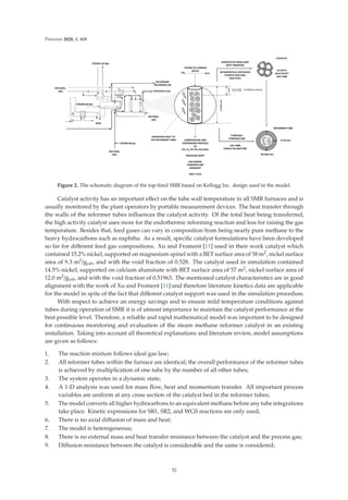 Processes 2020, 8, 408
Figure 2. The schematic diagram of the top-ﬁred SMR based on Kellogg Inc. design used in the model.
Catalyst activity has an important eﬀect on the tube wall temperature in all SMR furnaces and is
usually monitored by the plant operators by portable measurement devices. The heat transfer through
the walls of the reformer tubes inﬂuences the catalyst activity. Of the total heat being transferred,
the high activity catalyst uses more for the endothermic reforming reaction and less for raising the gas
temperature. Besides that, feed gases can vary in composition from being nearly pure methane to the
heavy hydrocarbons such as naphtha. As a result, speciﬁc catalyst formulations have been developed
so far for diﬀerent feed gas compositions. Xu and Froment [11] used in their work catalyst which
contained 15.2% nickel, supported on magnesium spinel with a BET surface area of 58 m2, nickel surface
area of 9.3 m2/gcat, and with the void fraction of 0.528. The catalyst used in simulation contained
14.5% nickel, supported on calcium aluminate with BET surface area of 57 m2, nickel surface area of
12.0 m2/gcat, and with the void fraction of 0.51963. The mentioned catalyst characteristics are in good
alignment with the work of Xu and Froment [11] and therefore literature kinetics data are applicable
for the model in spite of the fact that diﬀerent catalyst support was used in the simulation procedure.
With respect to achieve an energy savings and to ensure mild temperature conditions against
tubes during operation of SMR it is of utmost importance to maintain the catalyst performance at the
best possible level. Therefore, a reliable and rapid mathematical model was important to be designed
for continuous monitoring and evaluation of the steam methane reformer catalyst in an existing
installation. Taking into account all theoretical explanations and literature review, model assumptions
are given as follows:
1. The reaction mixture follows ideal gas law;
2. All reformer tubes within the furnace are identical; the overall performance of the reformer tubes
is achieved by multiplication of one tube by the number of all other tubes;
3. The system operates in a dynamic state;
4. A 1-D analysis was used for mass ﬂow, heat and momentum transfer. All important process
variables are uniform at any cross section of the catalyst bed in the reformer tubes;
5. The model converts all higher hydrocarbons to an equivalent methane before any tube integrations
take place. Kinetic expressions for SR1, SR2, and WGS reactions are only used;
6. There is no axial diﬀusion of mass and heat;
7. The model is heterogeneous;
8. There is no external mass and heat transfer resistance between the catalyst and the process gas;
9. Diﬀusion resistance between the catalyst is considerable and the same is considered;
52
 