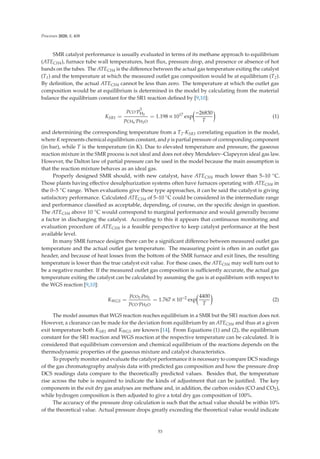 Processes 2020, 8, 408
SMR catalyst performance is usually evaluated in terms of its methane approach to equilibrium
(ATECH4), furnace tube wall temperatures, heat ﬂux, pressure drop, and presence or absence of hot
bands on the tubes. The ATECH4 is the diﬀerence between the actual gas temperature exiting the catalyst
(T1) and the temperature at which the measured outlet gas composition would be at equilibrium (T2).
By deﬁnition, the actual ATECH4 cannot be less than zero. The temperature at which the outlet gas
composition would be at equilibrium is determined in the model by calculating from the material
balance the equilibrium constant for the SR1 reaction deﬁned by [9,10]:
KSR1 =
pCO·p3
H2
pCH4
·pH2O
= 1.198 × 1017
exp

−26830
T

(1)
and determining the corresponding temperature from a T2-KSR1 correlating equation in the model,
where K represents chemical equilibrium constant, and p is partial pressure of corresponding component
(in bar), while T is the temperature (in K). Due to elevated temperature and pressure, the gaseous
reaction mixture in the SMR process is not ideal and does not obey Mendeleev–Clapeyron ideal gas law.
However, the Dalton law of partial pressure can be used in the model because the main assumption is
that the reaction mixture behaves as an ideal gas.
Properly designed SMR should, with new catalyst, have ATECH4 much lower than 5–10 ◦C.
Those plants having eﬀective desulphurization systems often have furnaces operating with ATECH4 in
the 0–5 ◦C range. When evaluations give these type approaches, it can be said the catalyst is giving
satisfactory performance. Calculated ATECH4 of 5–10 ◦C could be considered in the intermediate range
and performance classiﬁed as acceptable, depending, of course, on the speciﬁc design in question.
The ATECH4 above 10 ◦C would correspond to marginal performance and would generally become
a factor in discharging the catalyst. According to this it appears that continuous monitoring and
evaluation procedure of ATECH4 is a feasible perspective to keep catalyst performance at the best
available level.
In many SMR furnace designs there can be a signiﬁcant diﬀerence between measured outlet gas
temperature and the actual outlet gas temperature. The measuring point is often in an outlet gas
header, and because of heat losses from the bottom of the SMR furnace and exit lines, the resulting
temperature is lower than the true catalyst exit value. For these cases, the ATECH4 may well turn out to
be a negative number. If the measured outlet gas composition is suﬃciently accurate, the actual gas
temperature exiting the catalyst can be calculated by assuming the gas is at equilibrium with respect to
the WGS reaction [9,10]:
KWGS =
pCO2·pH2
pCO·pH2O
= 1.767 × 10−2
exp

4400
T

(2)
The model assumes that WGS reaction reaches equilibrium in a SMR but the SR1 reaction does not.
However, a clearance can be made for the deviation from equilibrium by an ATECH4 and thus at a given
exit temperature both KSR1 and KWGS are known [14]. From Equations (1) and (2), the equilibrium
constant for the SR1 reaction and WGS reaction at the respective temperature can be calculated. It is
considered that equilibrium conversion and chemical equilibrium of the reactions depends on the
thermodynamic properties of the gaseous mixture and catalyst characteristics.
To properly monitor and evaluate the catalyst performance it is necessary to compare DCS readings
of the gas chromatography analysis data with predicted gas composition and how the pressure drop
DCS readings data compare to the theoretically predicted values. Besides that, the temperature
rise across the tube is required to indicate the kinds of adjustment that can be justiﬁed. The key
components in the exit dry gas analyses are methane and, in addition, the carbon oxides (CO and CO2),
while hydrogen composition is then adjusted to give a total dry gas composition of 100%.
The accuracy of the pressure drop calculation is such that the actual value should be within 10%
of the theoretical value. Actual pressure drops greatly exceeding the theoretical value would indicate
53
 