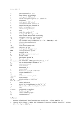 Processes 2020, 8, 408
Bj pre-exponential factor, bar−1
C molar quantity of carbon, kmol
c molar quantity of CO2, kmol
cp,i speciﬁc heat capacity of process gas i, kJ kmol−1 K−1
D denominator
d molar quantity of CH4, kmol
de external reformer tube dimension, m
di internal reformer tube dimension, m
dp catalyst particle diameter, m
Ei activation energy, kJ kmol−1
f ﬂuid
Fi molar ﬂow rate, kmol hr−1
H molar quantity of hydrogen, kmol
i molar quantity of inert gases (Ar+He), kmol
Ki adsorption constants for component i, bar−1
Keq
i equilibrium constants for SR and WGS
ki rate coeﬃcient for reaction, kmol bar5 kgcat
−1 hr−1 or kmol kgcat
−1 bar−1
l reformer tube heated length, m
m mass, kg, t
M molecular weight, kg kmol−1
MTPD metric tons per day
O molar quantity of oxygen, kmol
ODE ordinary diﬀerential equation
p pressure, Pa, bar
pi partial pressure of component i, bar
Pr Prandtl number
R gas constant, kJ kmol−1 K−1
Re Reynolds number
rCO, CO2, CH4, H2 rate of formation and disappearance, kmol kgcat
−1 hr−1
ri rate of chemical reaction, kmol kgcat
−1 hr−1
S/C steam-to-carbon ratio
SR steam-reforming
T temperature, oC, K
t time, s, min, hr
U heat transfer capacity, kJ m−2 hr−1 K−1
v velocity of the ﬂuid, m s−1
W wall
XCH4, H2O molar rate of conversion, mol %
WGS water–gas shift
ΔHo
298 enthalpy change at 298 K, kJ mol−1
List of Greek Letters
є catalyst bed voidage
λg process gas thermal conductivity, kJm−1 hr−1 K−1
λst tube metal thermal conductivity, kJm−2 hr−1 K−1
π 3.14
ηCH4, H2O constant eﬀectiveness factor
ρ ﬂuid density, kg m−3
ρB catalyst bed density, kg m−1
σij collision diameter, Å
References
1. Grinthal, W. Chemputers, Process simulators shift into high gear. Chem. Eng. 1993, 156, 153.
2. Moneim, N.A.E.; Ismail, I.; Nasser, M.M. Simulation of Ammonia Production using HYSYS Software.
Chem. Proc. Eng. Res. 2020, 62, 14.
66
 