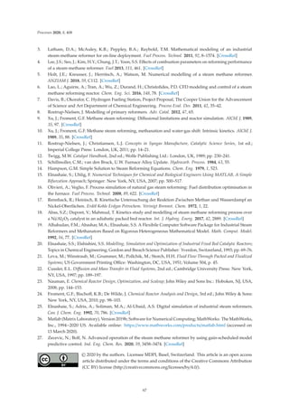 Processes 2020, 8, 408
3. Latham, D.A.; McAuley, K.B.; Peppley, B.A.; Raybold, T.M. Mathematical modeling of an industrial
steam-methane reformer for on-line deployment. Fuel Process. Technol. 2011, 92, 8–1574. [CrossRef]
4. Lee, J.S.; Seo, J.; Kim, H.Y.; Chung, J.T.; Yoon, S.S. Eﬀects of combustion parameters on reforming performance
of a steam-methane reformer. Fuel 2013, 111, 461. [CrossRef]
5. Holt, J.E.; Kreusser, J.; Herritsch, A.; Watson, M. Numerical modelling of a steam methane reformer.
ANZIAM J. 2018, 59, C112. [CrossRef]
6. Lao, L.; Aguirre, A.; Tran, A.; Wu, Z.; Durand, H.; Christoﬁdes, P.D. CFD modeling and control of a steam
methane reforming reactor. Chem. Eng. Sci. 2016, 148, 78. [CrossRef]
7. Davis, B.; Okorafor, C. Hydrogen Fueling Station, Project Proposal, The Cooper Union for the Advancement
of Science and Art Department of Chemical Engineering. Process Eval. Des. 2011, 42, 35–42.
8. Rostrup-Nielsen, J. Modelling of primary reformers. Adv. Catal. 2012, 47, 65.
9. Xu, J.; Froment, G.F. Methane steam reforming: Diﬀusional limitations and reactor simulation. AIChE J. 1989,
35, 97. [CrossRef]
10. Xu, J.; Froment, G.F. Methane steam reforming, methanation and water-gas shift: Intrinsic kinetics. AIChE J.
1989, 35, 88. [CrossRef]
11. Rostrup-Nielsen, J.; Christiansen, L.J. Concepts in Syngas Manufacture, Catalytic Science Series, 1st ed.;
Imperial College Press: London, UK, 2011; pp. 14–21.
12. Twigg, M.W. Catalyst Handbook, 2nd ed.; Wolfe Publishing Ltd.: London, UK, 1989; pp. 230–241.
13. Schillmoller, C.M.; van den Bruck, U.W. Furnace Alloy Update. Hydrocarb. Process. 1984, 63, 55.
14. Hampson, G.M. Simple Solution to Steam Reforming Equations. Chem. Eng. 1979, 1, 523.
15. Elnashaie, S.; Uhlig, F. Numerical Techniques for Chemical and Biological Engineers Using MATLAB, A Simple
Bifurcation Approach; Springer: New York, NY, USA, 2007; pp. 500–517.
16. Olivieri, A.; Veglio, F. Process simulation of natural gas steam reforming: Fuel distribution optimisation in
the furnace. Fuel Process. Technol. 2008, 89, 622. [CrossRef]
17. Rennhack, R.; Heinisch, R. Kinetische Untersuchung der Reaktion Zwischen Methan und Wasserdampf an
Nickel-Oberfächen. Erdöl Kohle Erdgas Petrochem. Verinigt Brennst. Chem. 1972, 1, 22.
18. Abas, S.Z.; Dupont, V.; Mahmud, T. Kinetics study and modelling of steam methane reforming process over
a Ni/Al2O3 catalyst in an adiabatic packed bed reactor. Int. J. Hydrog. Energ. 2017, 42, 2889. [CrossRef]
19. Alhabadan, F.M.; Abashar, M.A.; Elnashaie, S.S. A Flexibile Computer Software Package for Industrial Steam
Reformers and Methanators Based on Rigorous Heterogeneous Mathematical Model. Math. Comput. Model.
1992, 16, 77. [CrossRef]
20. Elnashaie, S.S.; Elshishini, S.S. Modelling, Simulation and Optimization of Industrial Fixed Bed Catalytic Reactors;
Topics in Chemical Engineering; Gordon and Breach Science Publisher: Yverdon, Switzerland, 1993; pp. 69–76.
21. Leva, M.; Winstraub, M.; Grummer, M.; Pollchik, M.; Storch, H.H. Fluid Flow Through Packed and Fluidized
Systems; US Government Printing Oﬃce: Washington, DC, USA, 1951; Volume 504, p. 45.
22. Cussler, E.L. Diﬀusion and Mass Transfer in Fluid Systems, 2nd ed.; Cambridge University Press: New York,
NY, USA, 1997; pp. 189–197.
23. Nauman, E. Chemical Reactor Design, Optimization, and Scaleup; John Wiley and Sons Inc.: Hoboken, NJ, USA,
2008; pp. 144–153.
24. Froment, G.F.; Bischoﬀ, K.B.; De Wilde, J. Chemical Reactor Analysis and Design, 3rd ed.; John Wiley  Sons:
New York, NY, USA, 2010; pp. 98–103.
25. Elnashaie, S.; Adris, A.; Soliman, M.A.; Al-Ubaid, A.S. Digital simulation of industrial steam reformers.
Can. J. Chem. Eng. 1992, 70, 786. [CrossRef]
26. Matlab (Matrix Laboratory), Version 2019b; Software for Numerical Computing; MathWorks: The MathWorks,
Inc., 1994−2020 US. Available online: https://www.mathworks.com/products/matlab.html (accessed on
13 March 2020).
27. Zecevic, N.; Bolf, N. Advanced operation of the steam methane reformer by using gain-scheduled model
predictive control. Ind. Eng. Chem. Res. 2020, 59, 3458–3474. [CrossRef]
© 2020 by the authors. Licensee MDPI, Basel, Switzerland. This article is an open access
article distributed under the terms and conditions of the Creative Commons Attribution
(CC BY) license (http://creativecommons.org/licenses/by/4.0/).
67
 