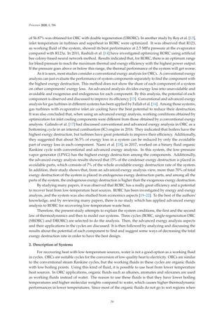 Processes 2020, 8, 586
of 56.87% was obtained for ORC with double regeneration (DRORC). In another study by Roy et al. [13],
inlet temperature in turbines and superheat in RORC were optimized. It was observed that R123,
as working ﬂuid of the system, showed its best performance at 2.5 MPa pressure at the evaporator
compared with R123a. In 2011, Rashidi et al. [14] have investigated optimizing RORC using artiﬁcial
bee colony-based neural network method. Results indicated that, for RORC, there is an optimum range
for bleed pressure to reach the maximum thermal and exergy eﬃciency with the highest power output.
If the pressure goes above or below this range, the thermal performance of the system will get worse.
As it is seen, most studies consider a conventional exergy analysis for ORCs. A conventional exergy
analysis can just evaluate the performance of system components separately to ﬁnd the component with
the highest exergy destruction. This method does not show the share of each component of a system
on other components’ exergy loss. An advanced analysis divides exergy loss into unavoidable and
avoidable and exogenous and endogenous for each component. By this analysis, the potential of each
component is observed and discussed to improve its eﬃciency [15]. Conventional and advanced exergy
analysis for gas turbines in diﬀerent systems has been applied by Fallah et al. [16]. Among those systems,
gas turbines with evaporative inlet air cooling have the best potential to reduce their destruction.
It was also concluded that, when using an advanced exergy analysis, working conditions obtained by
optimization for inlet cooling components were diﬀerent from those obtained by a conventional exergy
analysis. Galindo et al. [17] had discussed conventional and advanced exergy analysis in ORC as a
bottoming cycle in an internal combustion (IC) engine in 2016. They indicated that boilers have the
highest exergy destruction, but turbines have great potentials to improve their eﬃciency. Additionally,
they suggested that about 36.5% of exergy loss in a system can be reduced by only the avoidable
part of exergy loss in each component. Nami et al. [18], in 2017, worked on a binary ﬂuid organic
Rankine cycle with conventional and advanced exergy analysis. In this system, the low-pressure
vapor generator (LPVG) has the highest exergy destruction among the components. Additionally,
the advanced exergy analysis results showed that 15% of the condenser exergy destruction is placed in
avoidable parts, which consists of 7% of the whole avoidable exergy destruction rate of the system.
In addition, their study shows that, from an advanced exergy analysis view, more than 70% of total
exergy destruction of the system is placed in endogenous exergy destruction parts, and among all the
parts of the system, the endogenous exergy destruction is higher than the exogenous exergy destruction.
By studying many papers, it was observed that RORC has a really great eﬃciency and a potential
to recover heat from low-temperature heat sources. RORC has been investigated by energy and exergy
analysis, and the system was also studied from economics aspects [19–22]. To the best of the authors’
knowledge, and by reviewing many papers, there is no study which has applied advanced exergy
analysis to RORC for recovering low-temperature waste heat.
Therefore, the present study attempts to explain the system conditions, the ﬁrst and the second
law of thermodynamics and then to model our systems. Three cycles (BORC, single-regeneration ORC
(SRORC) and DRORC) are selected to do the analysis. Then, the advanced exergy analysis aspects
and their applications in the cycles are discussed. It is then followed by analyzing and discussing the
results about the potential of each component to ﬁnd and suggest some ways of decreasing the total
exergy destruction rate in order to have the best design.
2. Description of Systems
For recovering heat with low-temperature sources, water is not a good option as a working ﬂuid
in cycles. ORCs are suitable cycles for the conversion of low-quality heat to electricity. ORCs are similar
to the conventional steam Rankine cycles, but the working ﬂuids in these cycles are organic ﬂuids
with low boiling points. Using this kind of ﬂuid, it is possible to use heat from lower temperature
heat sources. In ORC applications, organic ﬂuids such as alkanes, aromates and siloxanes are used
as working ﬂuids instead of water. The reason to use these ﬂuids is that they have lower boiling
temperatures and higher molecular weights compared to water, which causes higher thermodynamic
performances in lower temperatures. Since most of the organic ﬂuids do not go to wet regions when
70
 