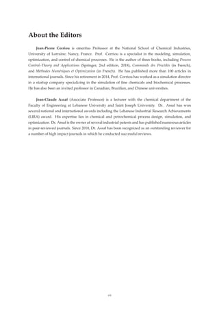 About the Editors
Jean-Pierre Corriou is emeritus Professor at the National School of Chemical Industries,
University of Lorraine, Nancy, France. Prof. Corriou is a specialist in the modeling, simulation,
optimization, and control of chemical processes. He is the author of three books, including Process
Control–Theory and Applications (Springer, 2nd edition, 2018), Commande des Procédés (in French),
and Méthodes Numériques et Optimization (in French). He has published more than 100 articles in
international journals. Since his retirement in 2014, Prof. Corriou has worked as a simulation director
in a startup company specializing in the simulation of ﬁne chemicals and biochemical processes.
He has also been an invited professor in Canadian, Brazilian, and Chinese universities.
Jean-Claude Assaf (Associate Professor) is a lecturer with the chemical department of the
Faculty of Engineering at Lebanese University and Saint Joseph University. Dr. Assaf has won
several national and international awards including the Lebanese Industrial Research Achievements
(LIRA) award. His expertise lies in chemical and petrochemical process design, simulation, and
optimization. Dr. Assaf is the owner of several industrial patents and has published numerous articles
in peer-reviewed journals. Since 2018, Dr. Assaf has been recognized as an outstanding reviewer for
a number of high impact journals in which he conducted successful reviews.
vii
 
