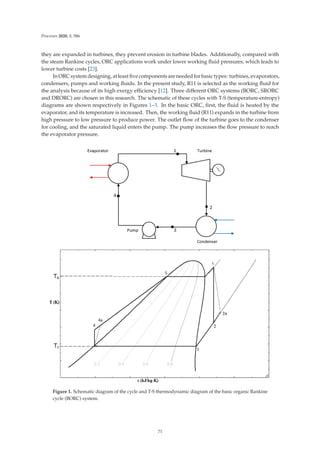 Processes 2020, 8, 586
they are expanded in turbines, they prevent erosion in turbine blades. Additionally, compared with
the steam Rankine cycles, ORC applications work under lower working ﬂuid pressures, which leads to
lower turbine costs [23].
In ORC system designing, at least ﬁve components are needed for basic types: turbines, evaporators,
condensers, pumps and working ﬂuids. In the present study, R11 is selected as the working ﬂuid for
the analysis because of its high exergy eﬃciency [12]. Three diﬀerent ORC systems (BORC, SRORC
and DRORC) are chosen in this research. The schematic of these cycles with T-S (temperature-entropy)
diagrams are shown respectively in Figures 1–3. In the basic ORC, ﬁrst, the ﬂuid is heated by the
evaporator, and its temperature is increased. Then, the working ﬂuid (R11) expands in the turbine from
high pressure to low pressure to produce power. The outlet ﬂow of the turbine goes to the condenser
for cooling, and the saturated liquid enters the pump. The pump increases the ﬂow pressure to reach
the evaporator pressure.
Figure 1. Schematic diagram of the cycle and T-S thermodynamic diagram of the basic organic Rankine
cycle (BORC) system.
71
 