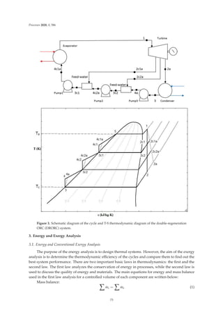 Processes 2020, 8, 586
Figure 3. Schematic diagram of the cycle and T-S thermodynamic diagram of the double-regeneration
ORC (DRORC) system.
3. Energy and Exergy Analysis
3.1. Energy and Conventional Exergy Analysis
The purpose of the energy analysis is to design thermal systems. However, the aim of the exergy
analysis is to determine the thermodynamic eﬃciency of the cycles and compare them to ﬁnd out the
best system performance. There are two important basic laws in thermodynamics: the ﬁrst and the
second law. The ﬁrst law analyzes the conservation of energy in processes, while the second law is
used to discuss the quality of energy and materials. The main equations for energy and mass balance
used in the ﬁrst law analysis for a controlled volume of each component are written below:
Mass balance:  .
mi =
 .
me (1)
73
 