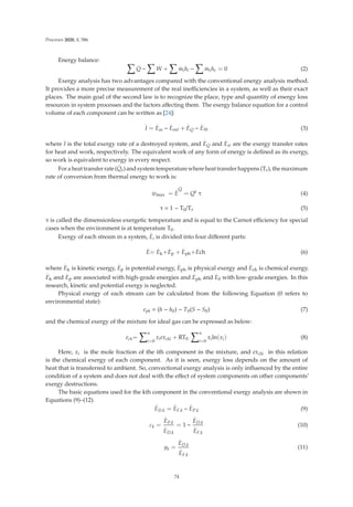Processes 2020, 8, 586
Energy balance:  .
Q −
 .
W +
 .
mihi −
 .
mehe = 0 (2)
Exergy analysis has two advantages compared with the conventional energy analysis method.
It provides a more precise measurement of the real ineﬃciencies in a system, as well as their exact
places. The main goal of the second law is to recognize the place, type and quantity of energy loss
resources in system processes and the factors aﬀecting them. The exergy balance equation for a control
volume of each component can be written as [24]:
.
I =
.
Ein −
.
Eout +
.
EQ −
.
EW (3)
where
.
I is the total exergy rate of a destroyed system, and
.
EQ and
.
Ew are the exergy transfer rates
for heat and work, respectively. The equivalent work of any form of energy is deﬁned as its exergy,
so work is equivalent to exergy in every respect.
For a heat transfer rate (
.
Qr) and system temperature where heat transfer happens (Tr), the maximum
rate of conversion from thermal energy to work is:
.
wmax =
.
E
Q
= Qr
τ (4)
τ = 1 − T0/Tr (5)
τ is called the dimensionless exergetic temperature and is equal to the Carnot eﬃciency for special
cases when the environment is at temperature T0.
Exergy of each stream in a system,
.
E, is divided into four diﬀerent parts:
.
E=
.
Ek+
.
Ep +
.
Eph+
.
Ech (6)
where
.
Ek is kinetic exergy,
.
Ep is potential exergy,
.
Eph is physical exergy and
.
Ech is chemical exergy.
.
Ek and
.
Ep are associated with high-grade energies and
.
Eph and
.
E0 with low-grade energies. In this
research, kinetic and potential exergy is neglected.
Physical exergy of each stream can be calculated from the following Equation (0 refers to
environmental state):
eph = (h − h0) − T0(S − S0) (7)
and the chemical exergy of the mixture for ideal gas can be expressed as below:
ech=
n
i=0
xiexchi + RT0
n
i=0
xiln(xi) (8)
Here, xi is the mole fraction of the ith component in the mixture, and exchi in this relation
is the chemical exergy of each component. As it is seen, exergy loss depends on the amount of
heat that is transferred to ambient. So, convectional exergy analysis is only inﬂuenced by the entire
condition of a system and does not deal with the eﬀect of system components on other components’
exergy destructions.
The basic equations used for the kth component in the conventional exergy analysis are shown in
Equations (9)–(12).
.
ED.k =
.
EF.k −
.
EP.k (9)
εk =
.
EP.k
.
ED.k
= 1 −
.
ED.k
.
EF.k
(10)
yk =
.
ED.k
.
EF.k
(11)
74
 