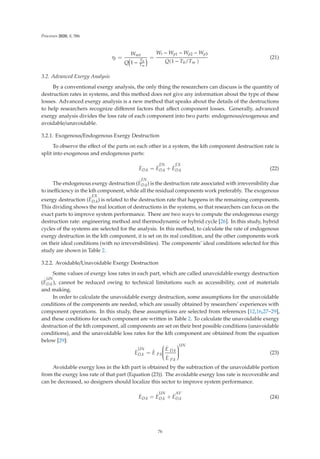Processes 2020, 8, 586
ηt =
Wnet
Q 1 −
T0
Tm
=
Wt − Wp1 − Wp2 − Wp3
Q(1 − T0/Tm )
(21)
3.2. Advanced Exergy Analysis
By a conventional exergy analysis, the only thing the researchers can discuss is the quantity of
destruction rates in systems, and this method does not give any information about the type of these
losses. Advanced exergy analysis is a new method that speaks about the details of the destructions
to help researchers recognize diﬀerent factors that aﬀect component losses. Generally, advanced
exergy analysis divides the loss rate of each component into two parts: endogenous/exogenous and
avoidable/unavoidable.
3.2.1. Exogenous/Endogenous Exergy Destruction
To observe the eﬀect of the parts on each other in a system, the kth component destruction rate is
split into exogenous and endogenous parts:
.
ED.k =
.
E
EN
D.k +
.
E
EX
D.k (22)
The endogenous exergy destruction (
.
E
EN
D.k) is the destruction rate associated with irreversibility due
to ineﬃciency in the kth component, while all the residual components work preferably. The exogenous
exergy destruction (
.
E
EX
D.k) is related to the destruction rate that happens in the remaining components.
This dividing shows the real location of destructions in the systems, so that researchers can focus on the
exact parts to improve system performance. There are two ways to compute the endogenous exergy
destruction rate: engineering method and thermodynamic or hybrid cycle [26]. In this study, hybrid
cycles of the systems are selected for the analysis. In this method, to calculate the rate of endogenous
exergy destruction in the kth component, it is set on its real condition, and the other components work
on their ideal conditions (with no irreversibilities). The components’ ideal conditions selected for this
study are shown in Table 2.
3.2.2. Avoidable/Unavoidable Exergy Destruction
Some values of exergy loss rates in each part, which are called unavoidable exergy destruction
(
.
E
UN
D.k ), cannot be reduced owing to technical limitations such as accessibility, cost of materials
and making.
In order to calculate the unavoidable exergy destruction, some assumptions for the unavoidable
conditions of the components are needed, which are usually obtained by researchers’ experiences with
component operations. In this study, these assumptions are selected from references [12,16,27–29],
and these conditions for each component are written in Table 2. To calculate the unavoidable exergy
destruction of the kth component, all components are set on their best possible conditions (unavoidable
conditions), and the unavoidable loss rates for the kth component are obtained from the equation
below [29]:
.
E
UN
D.k =
.
E P.k
⎛
⎜
⎜
⎜
⎜
⎝
.
E D.k
.
E P.k
⎞
⎟
⎟
⎟
⎟
⎠
UN
(23)
Avoidable exergy loss in the kth part is obtained by the subtraction of the unavoidable portion
from the exergy loss rate of that part (Equation (23)). The avoidable exergy loss rate is recoverable and
can be decreased, so designers should localize this sector to improve system performance.
.
ED.k =
.
E
UN
D.k +
.
E
AV
D.k (24)
76
 