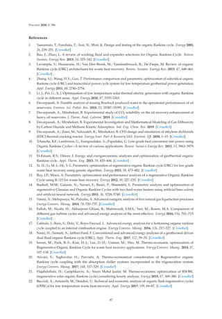 Processes 2020, 8, 586
References
1. Yamamoto, T.; Furuhata, T.; Arai, N.; Mori, K. Design and testing of the organic Rankine cycle. Energy 2001,
26, 239–251. [CrossRef]
2. Bao, J.; Zhao, L. A review of working ﬂuid and expander selections for Organic Rankine Cycle. Renew.
Sustain. Energy Rev. 2013, 24, 325–342. [CrossRef]
3. Lecompte, S.; Huisseune, H.; Van Den Broek, M.; Vanslambrouck, B.; De Paepe, M. Review of organic
Rankine cycle (ORC) architectures for waste heat recovery. Renew. Sustain. Energy Rev. 2015, 47, 448–461.
[CrossRef]
4. Zhang, S.J.; Wang, H.X.; Guo, T. Performance comparison and parametric optimization of subcritical organic
Rankine cycle (ORC) and transcritical power cycle system for low-temperature geothermal power generation.
Appl. Energy 2011, 88, 2740–2754.
5. Li, J.; Pei, G.; Ji, J. Optimization of low temperature solar thermal electric generation with organic Rankine
cycle in diﬀerent areas. Appl. Energy 2010, 87, 3355–3365.
6. Davarpanah, A. Feasible analysis of reusing ﬂowback produced water in the operational performances of oil
reservoirs. Environ. Sci. Pollut. Res. 2018, 25, 35387–35395. [CrossRef]
7. Davarpanah, A.; Mirshekari, B. Experimental study of CO2 solubility on the oil recovery enhancement of
heavy oil reservoirs. J. Therm. Anal. Calorim. 2019. [CrossRef]
8. Davarpanah, A.; Mirshekari, B. Experimental Investigation and Mathematical Modeling of Gas Diﬀusivity
by Carbon Dioxide and Methane Kinetic Adsorption. Ind. Eng. Chem. Res. 2019. [CrossRef]
9. Davarpanah, A.; Zarei, M.; Valizadeh, K.; Mirshekari, B. CFD design and simulation of ethylene dichloride
(EDC) thermal cracking reactor. Energy Sour. Part A Recovery Util. Environ. Eﬀ. 2018, 1–15. [CrossRef]
10. Tchanche, B.F.; Lambrinos, G.; Frangoudakis, A.; Papadakis, G. Low-grade heat conversion into power using
Organic Rankine Cycles—A review of various applications. Renew. Sustai.n Energy Rev. 2011, 15, 3963–3979.
[CrossRef]
11. El-Emam, R.S.; Dincer, I. Exergy and exergoeconomic analyses and optimization of geothermal organic
Rankine cycle. Appl. Therm. Eng. 2013, 59, 435–444. [CrossRef]
12. Xi, H.; Li, M.-J.; He, Y.-L. Parametric optimization of regenerative organic Rankine cycle (ORC) for low grade
waste heat recovery using genetic algorithm. Energy 2013, 58, 473–482. [CrossRef]
13. Roy, J.P.; Misra, A. Parametric optimization and performance analysis of a regenerative Organic Rankine
Cycle using R-123 for waste heat recovery. Energy 2012, 39, 227–235. [CrossRef]
14. Rashidi, M.M.; Galanis, N.; Nazari, F.; Basiri, P.; Shamekhi, L. Parametric analysis and optimization of
regenerative Clausius and Organic Rankine Cycles with two feed-water heaters using artiﬁcial bees colony
and artiﬁcial neural network. Energy 2011, 36, 5728–5740. [CrossRef]
15. Vatani, A.; Mehrpooya, M.; Palizdar, A. Advanced exergetic analysis of ﬁve natural gas liquefaction processes.
Energy Convers. Manag. 2014, 78, 720–737. [CrossRef]
16. Fallah, M.; Siyahi, H.; Akbarpour Ghiasi, R.; Mahmoudi, S.M.S.; Yari, M.; Rosen, M.A. Comparison of
diﬀerent gas turbine cycles and advanced exergy analysis of the most eﬀective. Energy 2016, 116, 701–715.
[CrossRef]
17. Galindo, J.; Ruiz, S.; Dolz, V.; Royo-Pascual, L. Advanced exergy analysis for a bottoming organic rankine
cycle coupled to an internal combustion engine. Energy Convers. Manag. 2016, 126, 217–227. [CrossRef]
18. Nami, H.; Nemati, A.; Jabbari Fard, F. Conventional and advanced exergy analyses of a geothermal driven
dual ﬂuid organic Rankine cycle (ORC). Appl. Therm. Eng. 2017, 122, 59–70. [CrossRef]
19. Imran, M.; Park, B.-S.; Kim, H.-J.; Lee, D.-H.; Usman, M.; Heo, M. Thermo-economic optimization of
Regenerative Organic Rankine Cycle for waste heat recovery applications. Energy Convers. Manag. 2014, 87,
107–118. [CrossRef]
20. Anvari, S.; Taghavifar, H.; Parvishi, A. Thermo-economical consideration of Regenerative organic
Rankine cycle coupling with the absorption chiller systems incorporated in the trigeneration system.
Energy Convers. Manag. 2017, 148, 317–329. [CrossRef]
21. Hajabdollahi, H.; Ganjehkaviri, A.; Nazri Mohd Jaafar, M. Thermo-economic optimization of RSORC
(regenerative solar organic Rankine cycle) considering hourly analysis. Energy 2015, 87, 369–380. [CrossRef]
22. Baccioli, A.; Antonelli, M.; Desideri, U. Technical and economic analysis of organic ﬂash regenerative cycles
(OFRCs) for low temperature waste heat recovery. Appl. Energy 2017, 199, 69–87. [CrossRef]
87
 
