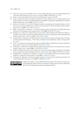Processes 2020, 8, 586
23. Chen, H.; Goswami, D.-Y.; Stefanakos, E.-K. A review of thermodynamic cycles and working ﬂuids for the
conversion of low-grade heat. Renew. Sustain. Energy Rev. 2010, 14, 3059–3067. [CrossRef]
24. Kotas, T.-J. The Exergy Method of Thermal Plant; Anchor Brendon: London, UK, 1985.
25. Wang, S.; Zhang, W.; Feng, Y.-Q.; Wang, X.; Wang, Q.; Liu, Y.-Z.; Wang, Y.; Yao, L. Entropy, Entransy and
Exergy Analysis of a Dual-Loop Organic Rankine Cycle (DORC) Using Mixture Working Fluids for Engine
Waste Heat Recovery. Energies 2020, 13, 1301. [CrossRef]
26. Khosravi, H.; Salehi, G.R.; Azad, M.T. Design of structure and optimization of organic Rankine cycle for
heat recovery from gas turbine: The use of 4E, advanced exergy and advanced exergoeconomic analysis.
Appl. Therm. Eng. 2019, 147, 272–290. [CrossRef]
27. Kelly, S.; Tsatsaronis, G.; Morosuk, T. Advanced exergetic analysis: Approaches for splitting the exergy
destruction into endogenous and exogenous parts. Energy 2009, 34, 384–391. [CrossRef]
28. Rodríguez, C.E.; Palacio, J.C.; Venturini, O.J.; Lora, E.E.; Cobas, V.M.; Dos Santos, D.M.; Dotto, F.R.; Gialluca, V.
Exergetic and economic comparison of ORC and Kalina cycle for low temperature enhanced geothermal
system in Brazil. Appl. Therm. Eng. 2013, 52, 109–119. [CrossRef]
29. Petrakopoulou, F. Comparative Evaluation of Power Plants with CO2 Capture: Thermodynamic, Economic
and Environmental Performance. Ph.D. Thesis, Technische Universität Berlin, Berlin, Germany, 2011.
[CrossRef]
30. Zare, V. A comparative exergoeconomic analysis of diﬀerent ORC conﬁgurations for binary geothermal
power plants. Energy Convers. Manag. 2015, 105, 127–138. [CrossRef]
31. Tsatsaronis, G.; Park, M. On avoidable and unavoidable exergy destructions and investment costs in thermal
systems. Energy Convers. Manag. 2002, 43, 1259–1270. [CrossRef]
32. Fallah, M.; Mahmoudi, S.M.S.; Yari, M.; Ghiasi, R.A. Advanced exergy analysis of the Kalina cycle applied
for low temperature enhanced geothermal system. Energy Convers. Manag. 2016, 108, 190–201. [CrossRef]
33. Petrakopoulou, F.; Tsatsaronis, G.; Morosuk, T.; Carassai, A. Conventional and advanced exergetic analyses
applied to a combined cycle power plant. Energy 2012, 41, 146–152. [CrossRef]
34. Tsatsaronis, G.; Morosuk, T. Advanced exergetic analysis of a novel system for generating electricity and
vaporizing liqueﬁed natural gas. Energy 2010, 35, 820–829. [CrossRef]
© 2020 by the authors. Licensee MDPI, Basel, Switzerland. This article is an open access
article distributed under the terms and conditions of the Creative Commons Attribution
(CC BY) license (http://creativecommons.org/licenses/by/4.0/).
88
 