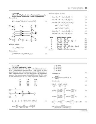 EXAMPLE 6.6
A Network of Pipelines in Series, Parallel, and Branches: the
Sketch, Material Balances, and Pressure Drop Equations
Pressure drop:
ΔPij = ð8ρ=gcπ2
ÞfijLijQ2
ij=D5
ij = kfijLijQ2
ij=D5
ij: (1)
Reynolds number:
ðNReÞij = 4Qijρ=πDijμ: (2)
Friction factor:
fij = 1:6364=½ ln ðε=Dij + 6:5=ðNReÞijÞ2
: (3)
Pressure drops in key lines:
Δp12 = P1 − P2 − kf12L12Q2
12=D5
23 = 0, (4)
Δp23 = P2 − P3 − kf23L23Q5
23=D2
23 = 0, (5)
Δp25 = P2 − P5 − kf
ð1Þ
25 L
ð1Þ
25 ðQ
ð1Þ
25 Þ2
=ðD
ð1Þ
25 Þ5
(6)
= kf
ð2Þ
25 L
ð2Þ
25 ðQ
ð2Þ
25 Þ2
=ðD
ð2Þ
25 Þ5
(7)
= kf
ð3Þ
25 L
ð3Þ
25 ðQ
ð3Þ
25 Þ2
=ðD
ð3Þ
25 Þ5
, (8)
Δp45 = P4 − P5 − kf45L45Q2
45=D5
45 = 0, (9)
Δp56 = P5 − P6 − kf56L56Q2
56=D5
56 = 0 (10)
Node Material Balance at Node:
1 Q01 − Q12 − Q14 = 0 (11)
2 Q12 − Q23 − Q
ð1Þ
25 − Q
ð2Þ
25 − Q
ð3Þ
25 = 0 (12)
3 Q03 + Q23 − Q36 = 0 (13)
4 Q14 − Q40 − Q45 = 0 (14)
5 Q45 + Q
ð1Þ
25 + Q
ð2Þ
25 + Q
ð3Þ
25 − Q50 − Q56 = 0 (15)
6 Q36 + Q56 − Q60 = 0 (16)
Overall Q01 + Q03 − Q40 − Q50 − Q60 = 0 (17)
EXAMPLE 6.7
Flow of Oil in a Branched Pipeline
The pipeline handles an oil with sp gr = 0.92 and kinematic viscos-
ity of 5 centistokes (cS) at a total rate of 12,000 cu ft/hr. All three
pumps have the same output pressure. At point 5 the elevation is
100 ft and the pressure is 2 atm gage. Elevations at the other points
are zero. Line dimensions are tabulated following. The flow rates
in each of the lines and the total power requirement will be found.
Line L (ft) D (ft)
14 1000 0.4
24 2000 0.5
34 1500 0.3
45 4000 0.75
Q1 + Q2 + Q3 = Q4 = 12, 000=3600 = 3:333 cfs (1)
NRe =
4Q
πDV
=
4Q
πDð5=92, 900Þ
=
23, 657Q
D
=
59, 142Q1
47, 313Q2,
78, 556Q3,
31, 542Q4,
8





:
(2)
ε = 0:00015 ft,
hf =
8fLQ2
gcπ2D5
= 0:0251fLQ2
=D5
ft, (3)
hf 1 = hf 2 = hf 3 , (4)
f1L1Q2
1
D5
1
¼
f2L2Q2
2
D5
2
¼
f3L3Q2
3
D5
3
(5)
Q2 = Q1
f1L1
f2L2
D2
D1
 5
 #
1=2
= 1:2352
f1
f2
 
1=2
Q1, (6)
Q3 = Q1
f1L1
f3L3
D3
D1
 5
 #
1=2
= 0:3977
f1
f3
 
1=2
Q1, (7)
Q1 1 + 1:2352
f1
f2
 
1=2
+ 0:3977
f1
f3
 
1=2
 #
= Q4 = 3:333, (8)
f =
1:6364
½ ln ð2:03ð10− 5
Þ=D + 6:5=NRe2
:
(continued)
6.4. PIPELINE NETWORKS 91
 