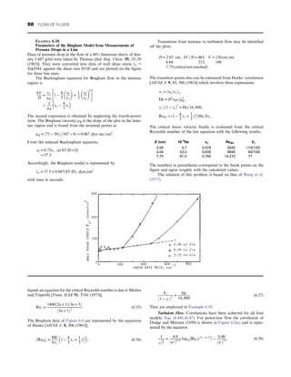 liquids an equation for the critical Reynolds number is due to Mishra
and Triparthi [Trans. IChE 51, T141 (1973)],
Re′
c =
1400ð2n + 1Þð5n + 3Þ
ð3n + 1Þ2
: (6.55)
The Bingham data of Figure 6.6 are represented by the equations
of Hanks [AIChE J. 9, 306 (1963)],
ðReBÞc =
HE
8xc
1 −
4
3
xc +
1
3
x4
c
 
, (6.56)
XC
ð1 − xcÞ3
=
He
16, 800
: (6.57)
They are employed in Example 6.10.
Turbulent Flow. Correlations have been achieved for all four
models, Eqs. (6.44)–(6.47). For power-law flow the correlation of
Dodge and Metzner (1959) is shown in Figure 6.5(a) and is repre-
sented by the equation
1
ﬃﬃﬃ
f
p = 4:0
ðn′Þ0:75
log10½Ren′f ð1 − n′=2Þ
 − 0:40
ðn′Þ12
: (6.58)
EXAMPLE 6.10
Parameters of the Bingham Model from Measurements of
Pressure Drops in a Line
Data of pressure drop in the flow of a 60% limestone slurry of den-
sity 1.607 g/ml were taken by Thomas [Ind. Eng. Chem. 55, 18–29
(1963)]. They were converted into data of wall shear stress τw =
DΔP/4L against the shear rate 8V/D and are plotted on the figure
for three line sizes.
The Buckingham equation for Bingham flow in the laminar
region is
8V
D
=
τw
μB
1 −
4
3
τ0
τw
 
+
1
3
τ0
τw
 
4
 #
’ 1
μB
τw − 4
3
τ0
 
The second expression is obtained by neglecting the fourth-power
term. The Bingham viscosity μB is the slope of the plot in the lami-
nar region and is found from the terminal points as
μB = ð73 − 50Þ=ð347 − 0Þ = 0:067 dyn sec=cm2
:
From the reduced Buckingham equation,
τ0 = 0:75τw ðat 8V=D = 0Þ
= 37:5:
Accordingly, the Bingham model is represented by
τw = 37:5 + 0:067ð8V=DÞ, dyn=cm2
with time in seconds.
Transitions from laminar to turbulent flow may be identified
off the plots:
D = 2:03 cm, 8V=D = 465, V = 120 cm=sec
4:04 215, 109
7:75ðcritical not reachedÞ
The transition points also can be estimated from Hanks’ correlation
[AIChE J. 9, 45, 306 (1963)] which involves these expressions:
xc = ðτ0=τwÞc,
He = D2
τ0ρ=μ2
B,
xc=ð1 − xcÞ3
= He=16, 800,
ReBc = ð1 − 4
3
xc + 1
3
x4
cÞHe=8xc:
The critical linear velocity finally is evaluated from the critical
Reynolds number of the last equation with the following results;
D (cm) 10‒4
He xc ReBC Vc
2.06 5.7 0.479 5635 114(120)
4.04 22.0 0.635 8945 93(109)
7.75 81.0 0.750 14,272 77
The numbers in parentheses correspond to the break points on the
figure and agree roughly with the calculated values.
The solution of this problem is based on that of Wasp et al.
(1977).
98 FLOW OF FLUIDS
 