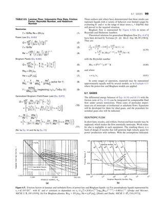 These authors and others have demonstrated that these results can
represent liquids with a variety of behavior over limited ranges by
evaluating K′ and n′ in the range of shear stress τw = DΔP/4L that
will prevail in the required situation.
Bingham flow is represented by Figure 6.5(b) in terms of
Reynolds and Hedstrom numbers.
Theoretical relations for generalized Bingham flow [Eq. (6.47)]
have been devised by Torrance [S. Afr. Mech. Eng. 13, 89 (1963)].
They are:
1
ﬃﬃﬃ
f
p = 2:69
n
− 2:95
 
+ 1:97
n
ln ð1 − xÞ
+
1:97
n
ln ðRe′
T f 1 − n/2
Þ +
0:68
n
ð5n − 8Þ
(6.59)
with the Reynolds number
ReT = Dn
V2−n
ρ=8n − 1
K (6.60)
and where
x = τ0=τw: (6.61)
In some ranges of operation, materials may be represented
approximately equally well by several models, as in Example 6.11
where the power-law and Bingham models are applied.
6.7. GASES
The differential energy balances of Eqs. (6.10) and (6.15) with the
friction term of Eq. (6.18) can be integrated for compressible fluid
flow under certain restrictions. Three cases of particular impor-
tance are of isentropic or isothermal or adiabatic flows. Equations
will be developed for them for ideal gases, and the procedure for
nonideal gases also will be indicated.
ISENTROPIC FLOW
In short lines, nozzles, and orifices, friction and heat transfer may be
neglected, which makes the flow essentially isentropic. Work trans-
fer also is negligible in such equipment. The resulting theory is a
basis of design of nozzles that will generate high velocity gases for
power production with turbines. With the assumptions indicated,
TABLE 6.5. Laminar Flow: Volumetric Flow Rate, Friction
Factor, Reynolds Number, and Hedstrom
Number
Newtonian
f = 16/Re, Re = DVρ/μ (1)
Power Law [Eq. (6.45)]
Q = πD3
32
4n
3n + 1
 
τw
K
 
1/n
(2)
f = 16/Re′ (3)
Re′ =
ρVD
K
4n
1 + 3n
 
n
D
8V
 
n − 1
(4)
Bingham Plastic [Eq. (6.46)]
Q =
πD3
τw
32μB
1 − 4
3
τ0
τw
+ 1
3
τ0
τw
 
4
 #
(5)
ReB = DVρ

μB (6)
He = τ0D2
ρ

μ2
B (7)
1
ReB
=
f
16
−
He
6Re2
B
+
He4
3f 3Re8
B
ðsolve for f Þ (8)
f ’
96Re2
B
6ReB + He
½neglecting ðτ0

τw Þ4
inEq: ð5Þ (9)
Generalized Bingham (Yield-Power Law) [Eq. (6.47)]
Q =
πD3
32
4n
3n + 1
τw
K
 
1/n
1 −
τy
τw
 
× 1
τy

τw
2n + 1
1 + 2n
n + 1
τy
τw
 
1 + n
τy
τw
 
 
( ) (10)
f =
16
Re′
1−
2He
fRe′2
 
× 1−
1
ð2n−1Þ
2He
fRe′2
1+
2n
ðn+1Þ
2He
fRe′2
1+n⋅
2He
fRe′2
 
 
(11)
[Re’ by Eq. (4) and He by Eq. (7)]
Figure 6.5. Friction factors in laminar and turbulent flows of power-law and Bingham liquids. (a) For pseudoplastic liquids represented by
τw = K′ð8V/DÞn′
, with K′ and n′ constant or dependent on τw: 1/
ﬃﬃﬃ
f
p
= ½4:0/ðn′Þ0:75
log10½Ren′f ð1−n′2Þ
 − 0:40/ðn′Þ1:2
: [Dodge and Metzner,
AIChE J. 5, 189 (1959)]. (b) For Bingham plastics, ReB = DVρ/μB, He = τ0D2
ρ/μ2
B: [Hanks and Dadia, AIChE J. 17, 554 (1971)].
6.7. GASES 99
 