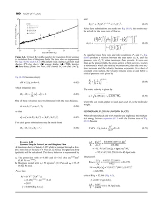 Eq. (6.10) becomes simply
dH + ð1=gcÞu du = 0, (6.62)
which integrates into
H2 − H1 + 1
2gc
ðu2
2 − u2
1Þ  0: (6.63)
One of these velocities may be eliminated with the mass balance,
_
m = u2A2=V2 = u1A1=V1 (6.64)
so that
u2
2 − u2
1 = ð _
m V2=A2Þ2
½1 − ðA2V1=A1V2Þ2
: (6.65)
For ideal gases substitutions may be made from
H2 − H1 = CpðT2 − T1Þ (6.66)
and
T2=T1 = ðP2=P1Þðk − 1Þ=k
= ðV1=V2Þk
: (6.67)
After these substitutions are made into Eq. (6.63), the results may
be solved for the mass rate of flow as
_
m=A2 =
2gcP1
V1
 
1=2
k
k − 1
P2
P1
 
2=k
−
P2
P1
 
ðk+1Þ=k
 #
( )
1=2
1 −
A2
A1
 
2
P2
P1
 2=k
 #
1=2
: (6.68)
At specified mass flow rate and inlet conditions P1 and V1, Eq.
(6.68) predicts a relation between the area ratio A2=A1 and the
pressure ratio P2=P1 when isentropic flow prevails. It turns out
that, as the pressure falls, the cross section at first narrows, reaches
a minimum at which the velocity becomes sonic; then the cross sec-
tion increases and the velocity becomes supersonic. In a duct of
constant cross section, the velocity remains sonic at and below a
critical pressure ratio given by
Ps
P1
=
2
k + 1
 
k=ðk+1Þ
: (6.69)
The sonic velocity is given by
us =
ﬃﬃﬃﬃﬃﬃﬃﬃﬃﬃﬃﬃﬃﬃﬃﬃﬃﬃﬃﬃﬃﬃ
gcð∂P=∂ρÞs
q
→
ﬃﬃﬃﬃﬃﬃﬃﬃﬃﬃﬃﬃﬃﬃﬃﬃﬃﬃﬃﬃﬃﬃﬃﬃ
gckRT=Mw
p
, (6.70)
where the last result applies to ideal gases and Mw is the molecular
weight.
ISOTHERMAL FLOW IN UNIFORM DUCTS
When elevation head and work transfer are neglected, the mechan-
ical energy balance equation (6.13) with the friction term of Eq.
(6.18) become
V dP + ð1=gcÞu du +
fu2
2gcD
dL = 0: (6.71)
Figure 6.6. Critical Reynolds number for transition from laminar
to turbulent flow of Bingham fluids.The data also are represented
by Eqs. (6.56) and (6.57): (O) cement rock slurry; (Δ) river mud
slurries; (□) clay slurry; (◪) sewage sludge; (▲) ThO2 slurries;
(■) lime slurry. [Hanks and Pratt, SPE Journal, 342–346 (Dec. 1967)].
EXAMPLE 6.11
Pressure Drop in Power-Law and Bingham Flow
A limestone slurry of density 1.693 g/mL is pumped through a 4-in.
(152 mm) line at the rate of 4 ft/sec (1.22 m/sec). The pressure drop
(psi/mile) will be calculated. The slurry behavior is represented by
a. The power-law with n = 0.165 and K = 34.3 dyn sec0.165
/cm2
(3.43 Pa sec 0.165
).
b. Bingham model with τ0 = 53 dyn/cm2
(5.3 Pa) and μB = 22 cP
(0.022 Pa sec).
Power law:
Re′ = Dn
V2 − n
ρ=8n − 1
K
= ð0:152Þ0:165
ð1:22Þ1:835
=3:43
= 2957
f = 0:0058½Fig:6:6ðaÞ
ΔP
L
=
4f ρV2
2gcD
=
4ð0:0058Þð1693Þð1:22Þ2
2ð0:152Þ
= 192:3 N=ðm2
ÞðmÞ½gc = kgm=sec2
=N,
→192:3ð14:7=101, 250Þ1610 = 45:0 psi=mile:
Binghamml:
ReB =
DVρ
μB
=
0:152ð1:22Þð1693Þ
0:022
= 14, 270,
He = τ0D2
ρ=μ2
B = 5:3ð0:152Þ2
ð1693Þ=ð0:022Þ2
= 428, 000,
critical ReB = 12,000 (Fig. 6.5),
f = 0:007 ½Fig:6:6ðbÞ,
ΔP
L
=
0:007
0:0058
45:0 = 54:3 psi=mile:
100 FLOW OF FLUIDS
 