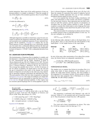 permit integration. Since most of the useful equations of state are
pressure-explicit, it is simpler to eliminate P. Take the example of
one of the simplest of the nonideal equations, that of van der Waals
P = RT
V − b
− a
V2
, (6.91)
of which the differential is
dP = −
RT
ðV − bÞ2
+
2a
V3
!
dV: (6.92)
Substituting into Eq. (6.90),
−
RT
ðV − bÞ2
+
2a
V3
+
G2
gc
!
dV
V
+
fG2
2gcD
dL = 0: (6.93)
Although integration is possible in closed form, it may be more con-
venient to perform the integration numerically. With more accurate
and necessarily more complicated equations of state, numerical inte-
gration will be mandatory. Example 6.13 employs the van der
Waals equation of steam, although this is not a particularly suitable
one; the results show a substantial difference between the ideal and
the nonideal pressure drops. At the inlet condition, the compressibil-
ity factor of steam is z = PV/RT = 0.88, a substantial deviation from
ideality.
6.8. LIQUID-GAS FLOW IN PIPELINES
The hydrodynamics of liquid-gas flow in pipelines is complex and
the literature is voluminous, as indicated by the 83-page coverage
by N.P. Cheremisinoff and R. Gupta, Handbook of Fluids in
Motion, Butterworth, pp. 369–452, Chapters 14–16, 1983. The most
useful predictive methods have been summarized and presented in
Perry’s Chemical Engineers’ Handbook, 8th ed., pp. 6–26–6–30.
The coverage here parallels that in Perry’s. In flow of mixtures of
the two phases in pipelines, the liquid tends to wet the wall and
the gas to concentrate in the center of the channel, but various
degrees of dispersion of each phase in the other may exist, depend-
ing on operating conditions, particularly the individual flow rates.
The main patterns of flow that have been recognized are indicated
on Figures 6.7(a) and (b). The ranges of conditions over which indi-
vidual patterns exist are represented on maps like those of Figures
6.7(c) and (d), through horizontal pipelines. A flow regime map
for cocurrent upward liquid-gas flow in vertical pipelines is given in
Perry’s Chemical Engineers’ Handbook, 8th ed., pp. 6–28, Fig. 6–29.
Since the concept of a particular flow pattern is subjective and all
the pertinent variables apparently have not yet been correlated,
boundaries between regions are fuzzy, as in (d).
It is to be expected that the kind of phase distribution will
affect such phenomena as heat transfer and friction in pipelines.
For the most part, however, these operations have not been corre-
lated yet with flow patterns, and the majority of calculations of
two-phase flow are made without reference to them. A partial
exception is annular flow which tends to exist at high gas flow rates
and has been studied in some detail from the point of view of fric-
tion and heat transfer.
The usual procedure for evaluating two-phase pressure drop is
to combine pressure drops of individual phases in some way. To
this end, multipliers ϕi are defined by
ðΔP=LÞtwo−phase = ϕ2
i ðΔP=LÞi: (6.94)
In the following table, subscript L refers to the liquid phase, G to
the gas phase, and L0 to the total flow but with properties of the
liquid phase; x is the weight fraction of the vapor phase.
Subscript Re ΔP/L ϕ2
G DGx=μG fGG2
x2
=2gcD ρG ðΔP=LÞ=ðΔP=LÞG
L DGð1–xÞ=μL fLG2
ð1–xÞ2
=2gc DρL ðΔP=LÞ=ðΔP=LÞL
L0 DG=μL fL0G2
=2gcD ρL ðΔP=LÞ=ðΔP=LÞL0
In view of the many other uncertainties of two phase flow correla-
tions, the friction factors are adequately represented by
f =
64=Re, Re  2000, Poiseuille equation, ð6:95Þ
0:32=Re0:25
, Re  2000, Blasius equation: ð6:96Þ
HOMOGENEOUS MODEL
The simplest way to compute line friction in two-phase flow is to
adopt some kinds of mean properties of the mixtures and to
employ the single phase friction equation. The main problem is
the assignment of a two-phase viscosity. Of the number of defini-
tions that have been proposed, that of McAdams et al. [Trans.
ASME 64, 193–200 (1942)] is popular:
1=μtwo − phase = x=μG + ð1 − xÞ=μL: (6.97)
EXAMPLE 6.13
Isothermal Flow of a Nonideal Gas
The case of Example 6.12 will be solved with a van der Waals
equation of steam. From the CRC Handbook of Chemistry and
Physics (CRC Press, Boca Raton, FL, 1979),
a = 5.464 atm(m3
/kg mol)2
= 1703.7 Pa(m3
/kg)2
,
b = 0.03049 m3
/kg mol = 0.001692 m3
/kg,
RT = 8314(493.2)/18.02 = 2.276(105
) Nm/kg.
Equation (6.93) becomes
ðV2
0:0862
− 2:276ð105
Þ
ðV − 0:00169Þ2
+
3407:4
V3
+ ð410:07Þ2
 #
dV
V
+
0:0187ð410:07Þ2
ð305Þ
2ð0:0777Þ
= 0,
ϕ =
ðV2
0:0862
− 0:0369
ðV − 0:00169Þ2
+
5:52ð10−4
Þ
V3
+ 0:0272
 #
dV
V
+ 1 = 0
The integration is performed with Simpson’s rule with 20
intervals. Values of V2 are assumed until one is found that makes
ϕ = 0: Then the pressure is found from the v dW equation:
P2 =
2:276ð105
Þ
ðV2 − 0:00169Þ
−
1703:7
V2
2
Two trials and a linear interpolation are shown. The value
P2 = 18.44 bar compares with the ideal gas 17.13.
V2 ϕ P2
0.120 (0.0540
0.117 +0.0054
0.1173 0 18.44 bar
6.8. LIQUID-GAS FLOW IN PIPELINES 103
 
