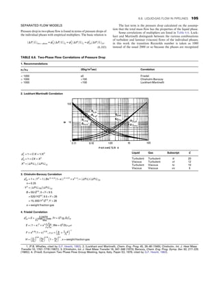 SEPARATED FLOW MODELS
Pressure drop in two-phase flow is found in terms of pressure drops of
the individual phases with empirical multipliers. The basic relation is
ðΔP=LÞtwo − phase = ϕ2
GðΔP=LÞG = ϕ2
LðΔP=LÞL = ϕ2
L0ðΔP=LÞL0:
(6.103)
The last term is the pressure drop calculated on the assump-
tion that the total mass flow has the properties of the liquid phase.
Some correlations of multipliers are listed in Table 6.6. Lock-
hart and Martinelli distinguish between the various combinations
of turbulent and laminar (viscous) flows of the individual phases;
in this work the transition Reynolds number is taken as 1000
instead of the usual 2000 or so because the phases are recognized
TABLE 6.6. Two-Phase Flow Correlations of Pressure Drop
1. Recommendations
μL/μG G(kg/m2
sec) Correlation
 1000 all Friedel
 1000 100 Chisholm-Baroczy
 1000 100 Lockhart-Martinelli
2. Lockhart-Martinelli Correlation
ϕ2
L = 1 + C/X + 1/X2
ϕ2
G = 1 + CX + X2
X2
= ðΔP/LÞL

ðΔP/LÞG
3. Chisholm-Baroczy Correlation
ϕ2
L0 = 1 + ðY 2
− 1ÞðBxð2−nÞ/2
ð1−xÞÞð2−nÞ/2
+ x2−n
 = ðΔP/LÞ/ðΔP/LÞL0
n = 0:25
Y 2
= ðΔP/LÞG0

ðΔP/LÞL0
B = 55/G0:5
, 0 Y  9:5
= 520/YG0:5
, 9:5 Y  28
= 15, 000/Y 2
G0:5
,Y  28
x = weight fraction gas
4. Friedel Correlation
ϕ2
L0 = E + 3:24FH
Fr
0:045
We
0:035 , Fr = G2
/gcDρ2
T P
E = ð1 − xÞ2
+ x2 ρLfG0
ρGfL0
, We = G2
D/ρTP σ
F = x0:78
ð1 − xÞ0:24
, ρT P = x
ρG
+ 1− x
ρL
 
−1
H =
ρL
ρG
 
0:91 μG
μL
 
0:19
1 −
μG
μL
 
0:7
, x = weight fraction gas
1. (P.B. Whalley, cited by G.F. Hewitt, 1982). 2. [Lockhart and Martinelli, Chem. Eng. Prog. 45, 39–48 (1949); Chisholm, Int. J. Heat Mass
Transfer 10, 1767–1778 (1967)]. 3. [Chisholm, Int. J. Heat Mass Transfer 16, 347–348 (1973); Baroczy, Chem. Eng. Prog. Symp. Ser. 62, 217–225
(1965)]. 4. (Friedl, European Two Phase Flow Group Meeting, Ispra, Italy, Paper E2, 1979, cited by G.F. Hewitt, 1982).
Liquid Gas Subscript C
Turbulent Turbulent tt 20
Viscous Turbulent vt 12
Turbulent Viscous tv 10
Viscous Viscous vv 5
6.8. LIQUID-GAS FLOW IN PIPELINES 105
 